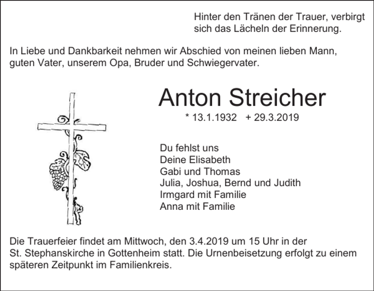<p>Hinter den Tränen der Trauer, verbirgt<br />sich das Lächeln der Erinnerung.<br />In Liebe und Dankbarkeit nehmen wir Abschied von meinen lieben Mann,<br />guten Vater, unserem Opa, Bruder und Schwiegervater.</p><p>Anton Streicher<br />* 13.1.1932 + 29.3.2019<br />Du fehlst uns<br />Deine Elisabeth<br />Gabi und Thomas<br />Julia, Joshua, Bernd und Judith<br />Irmgard mit Familie<br />Anna mit Familie<br />Die Trauerfeier findet am Mittwoch, den 3.4.2019 um 15 Uhr in der<br />St. Stephanskirche in Gottenheim statt. Die Urnenbeisetzung erfolgt zu einem<br />späteren Zeitpunkt im Familienkreis.</p>