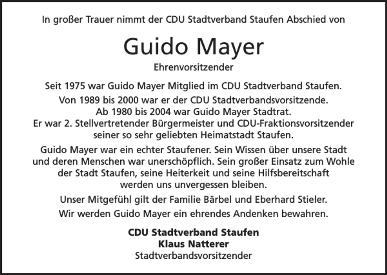 <p>In großer Trauer nimmt der CDU Stadtverband Staufen Abschied von</p><p>Guido Mayer<br />Ehrenvorsitzender<br />Seit 1975 war Guido Mayer Mitglied im CDU Stadtverband Staufen.<br />Von 1989 bis 2000 war er der CDU Stadtverbandsvorsitzende.<br />Ab 1980 bis 2004 war Guido Mayer Stadtrat.<br />Er war 2. Stellvertretender B<br />­ ürgermeister und CDU-Fraktionsvorsitzender<br />seiner so sehr geliebten H<br />­ eimatstadt Staufen.<br />Guido Mayer war ein echter Staufener. Sein Wissen über unsere Stadt<br />und deren Menschen war unerschöpflich. Sein großer Einsatz zum W<br />­ ohle<br />der Stadt Staufen, seine Heiterkeit und seine Hilfsbereitschaft<br />werden uns u<br />­ nvergessen bleiben.<br />Unser Mitgefühl gilt der Familie Bärbel und Eberhard Stieler.<br />Wir werden Guido Mayer ein ehrendes Andenken bewahren.<br />CDU Stadtverband Staufen<br />Klaus Natterer<br />Stadtverbandsvorsitzender</p>