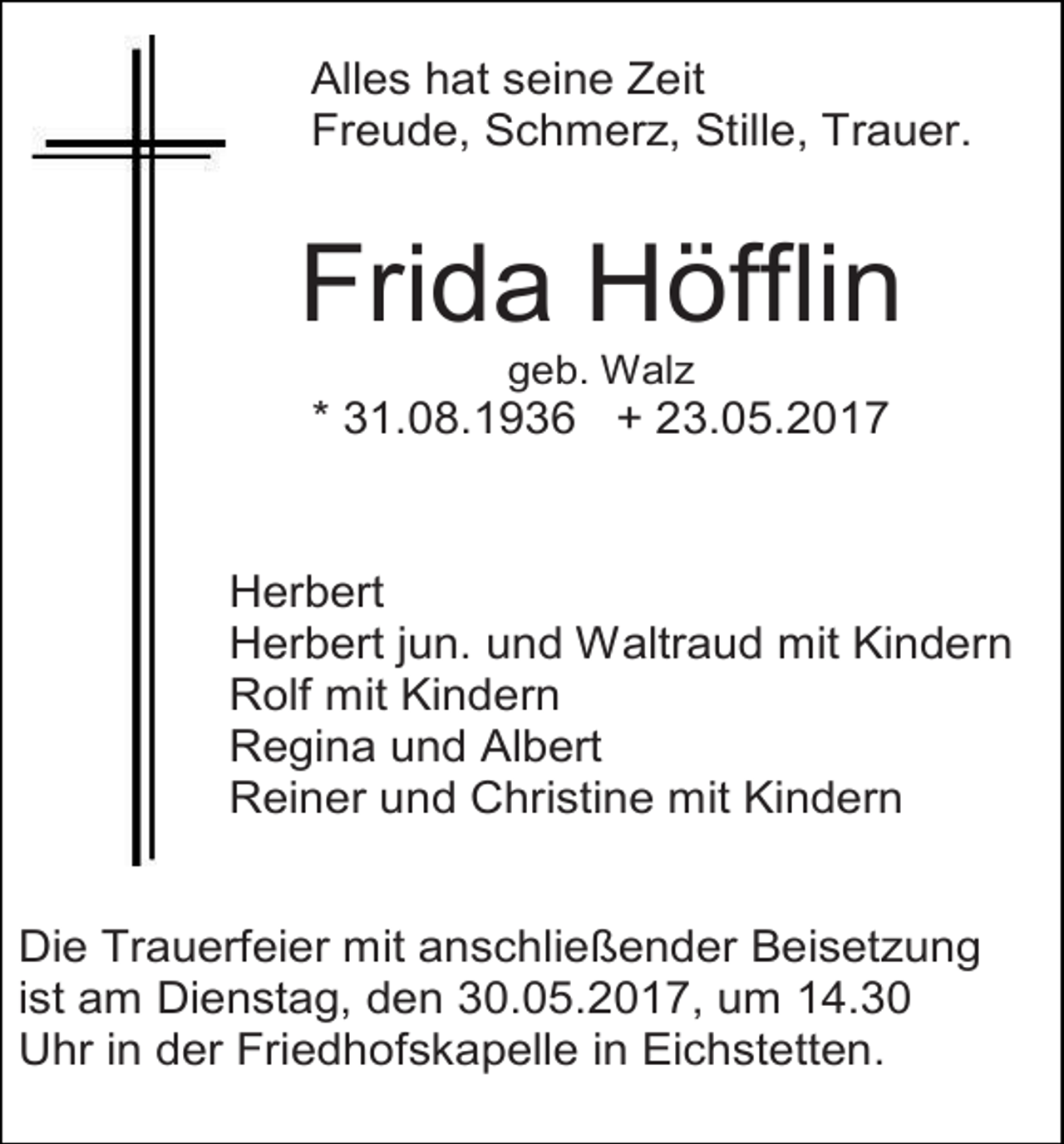 <p>Alles hat seine Zeit<br />Freude, Schmerz, Stille, Trauer.</p><p>Frida Höfflin<br />geb. Walz</p><p>* 31.08.1936 + 23.05.2017</p><p>Herbert<br />Herbert jun. und Waltraud mit Kindern<br />Rolf mit Kindern<br />Regina und Albert<br />Reiner und Christine mit Kindern<br />Die Trauerfeier mit anschließender Beisetzung<br />ist am Dienstag, den 30.05.2017, um 14.30<br />Uhr in der Friedhofskapelle in Eichstetten.</p>