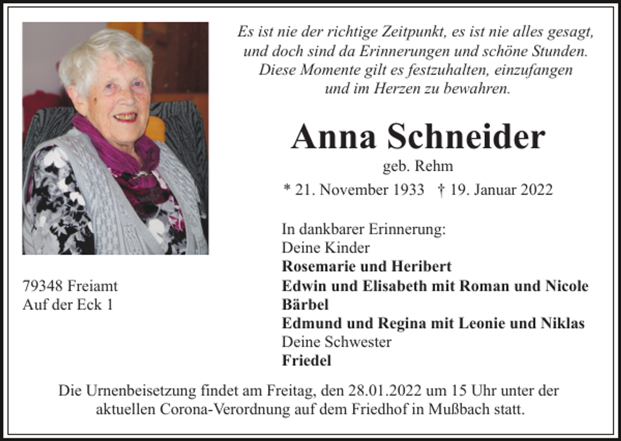 <p>Es ist nie der richtige Zeitpunkt, es ist nie alles gesagt,<br />und doch sind da Erinnerungen und schöne Stunden.<br />Diese Momente gilt es festzuhalten, einzufangen<br />und im Herzen zu bewahren.</p><p>Anna Schneider<br />geb. Rehm</p><p>* 21. November 1933 † 19. Januar 2022</p><p>79348 Freiamt<br />Auf der Eck 1</p><p>In dankbarer Erinnerung:<br />Deine Kinder<br />Rosemarie und Heribert<br />Edwin und Elisabeth mit Roman und Nicole<br />Bärbel<br />Edmund und Regina mit Leonie und Niklas<br />Deine Schwester<br />Friedel</p><p>Die Urnenbeisetzung findet am Freitag, den 28.01.2022 um 15 Uhr unter der<br />aktuellen Corona-Verordnung auf dem Friedhof in Mußbach statt.</p>