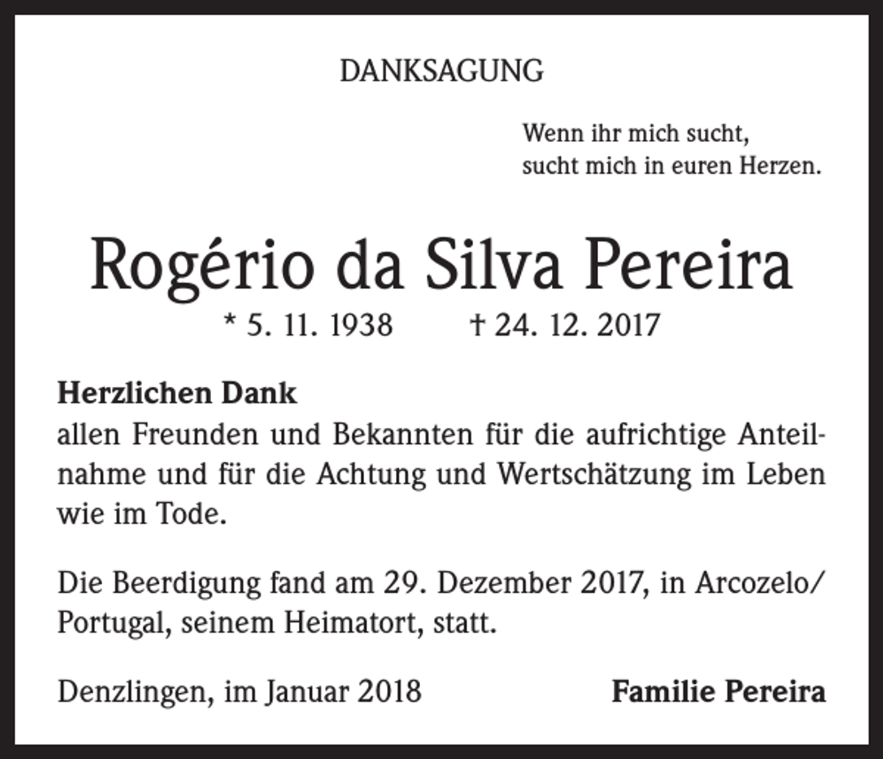 <p>DANKSAGUNG<br />Wenn ihr mich sucht,<br />sucht mich in euren Herzen.</p><p>Rogério da Silva Pereira<br />* 5. 11. 1938</p><p>† 24. 12. 2017</p><p>Herzlichen Dank<br />allen Freunden und Bekannten für die aufrichtige Anteilnahme und für die Achtung und Wertschätzung im Leben<br />wie im Tode.<br />Die Beerdigung fand am 29. Dezember 2017, in Arcozelo/<br />Portugal, seinem Heimatort, statt.<br />Denzlingen, im Januar 2018</p><p>Familie Pereira</p>