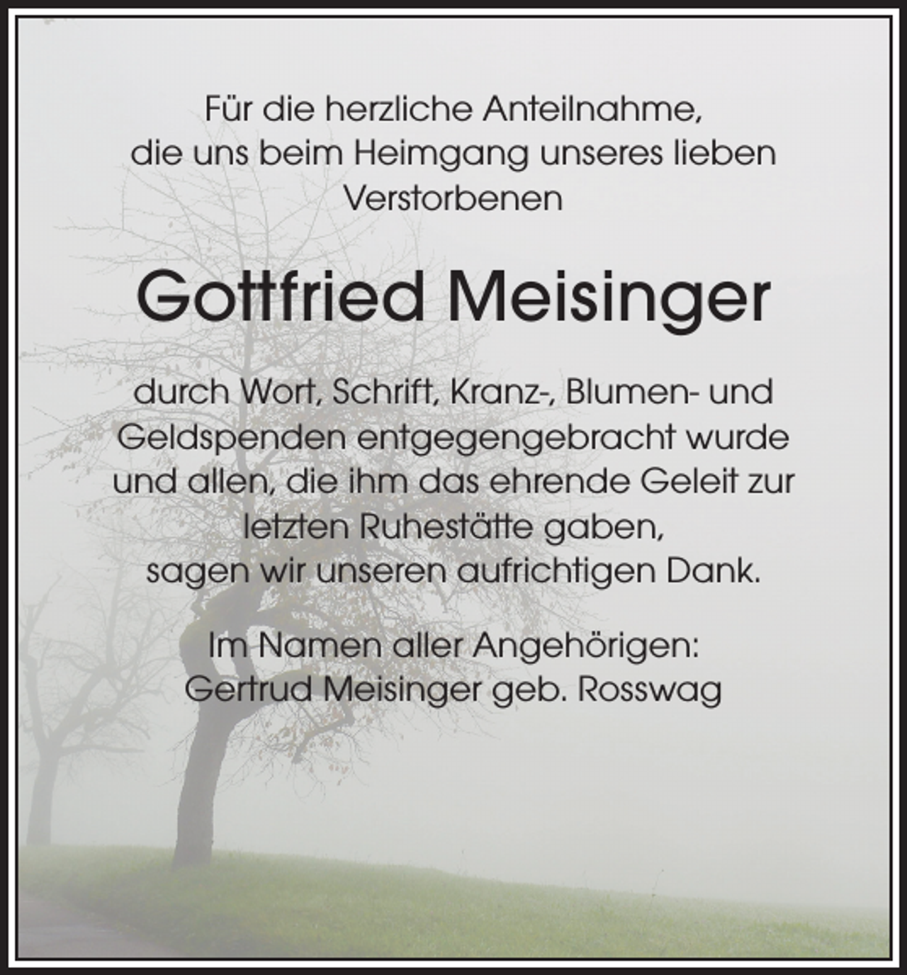 <p>Für die herzliche Anteilnahme,<br />die uns beim Heimgang unseres lieben<br />Verstorbenen</p><p>Gottfried Meisinger<br />durch Wort, Schrift, Kranz-, Blumen- und<br />Geldspenden entgegengebracht wurde<br />und allen, die ihm das ehrende Geleit zur<br />letzten Ruhestätte gaben,<br />sagen wir unseren aufrichtigen Dank.<br />Im Namen aller Angehörigen:<br />Gertrud Meisinger geb. Rosswag</p>