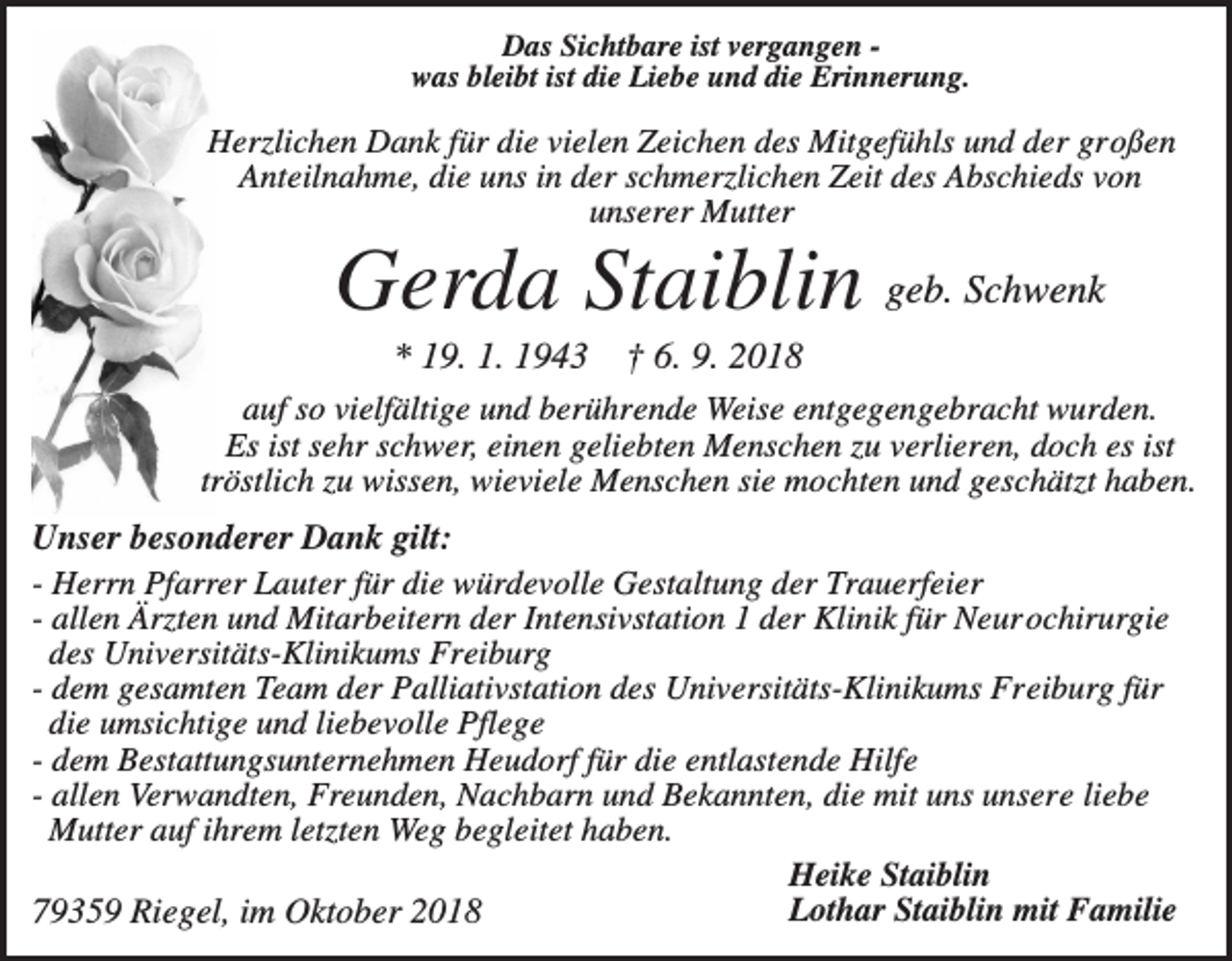 <p>Das Sichtbare ist vergangen was bleibt ist die Liebe und die Erinnerung.</p><p>Herzlichen Dank für die vielen Zeichen des Mitgefühls und der großen<br />Anteilnahme, die uns in der schmerzlichen Zeit des Abschieds von<br />unserer Mutter</p><p>Gerda Staiblin geb. Schwenk<br />* 19. 1. 1943</p><p>† 6. 9. 2018</p><p>auf so vielfältige und berührende Weise entgegengebracht wurden.<br />Es ist sehr schwer, einen geliebten Menschen zu verlieren, doch es ist<br />tröstlich zu wissen, wieviele Menschen sie mochten und geschätzt haben.</p><p>Unser besonderer Dank gilt:<br />- Herrn Pfarrer Lauter für die würdevolle Gestaltung der Trauerfeier<br />- allen Ärzten und Mitarbeitern der Intensivstation 1 der Klinik für Neurochirurgie<br />des Universitäts-Klinikums Freiburg<br />- dem gesamten Team der Palliativstation des Universitäts-Klinikums Freiburg für<br />die umsichtige und liebevolle Pflege<br />- dem Bestattungsunternehmen Heudorf für die entlastende Hilfe<br />- allen Verwandten, Freunden, Nachbarn und Bekannten, die mit uns unsere liebe<br />Mutter auf ihrem letzten Weg begleitet haben.<br />Heike Staiblin<br />Lothar Staiblin mit Familie<br />79359 Riegel, im Oktober 2018</p>
