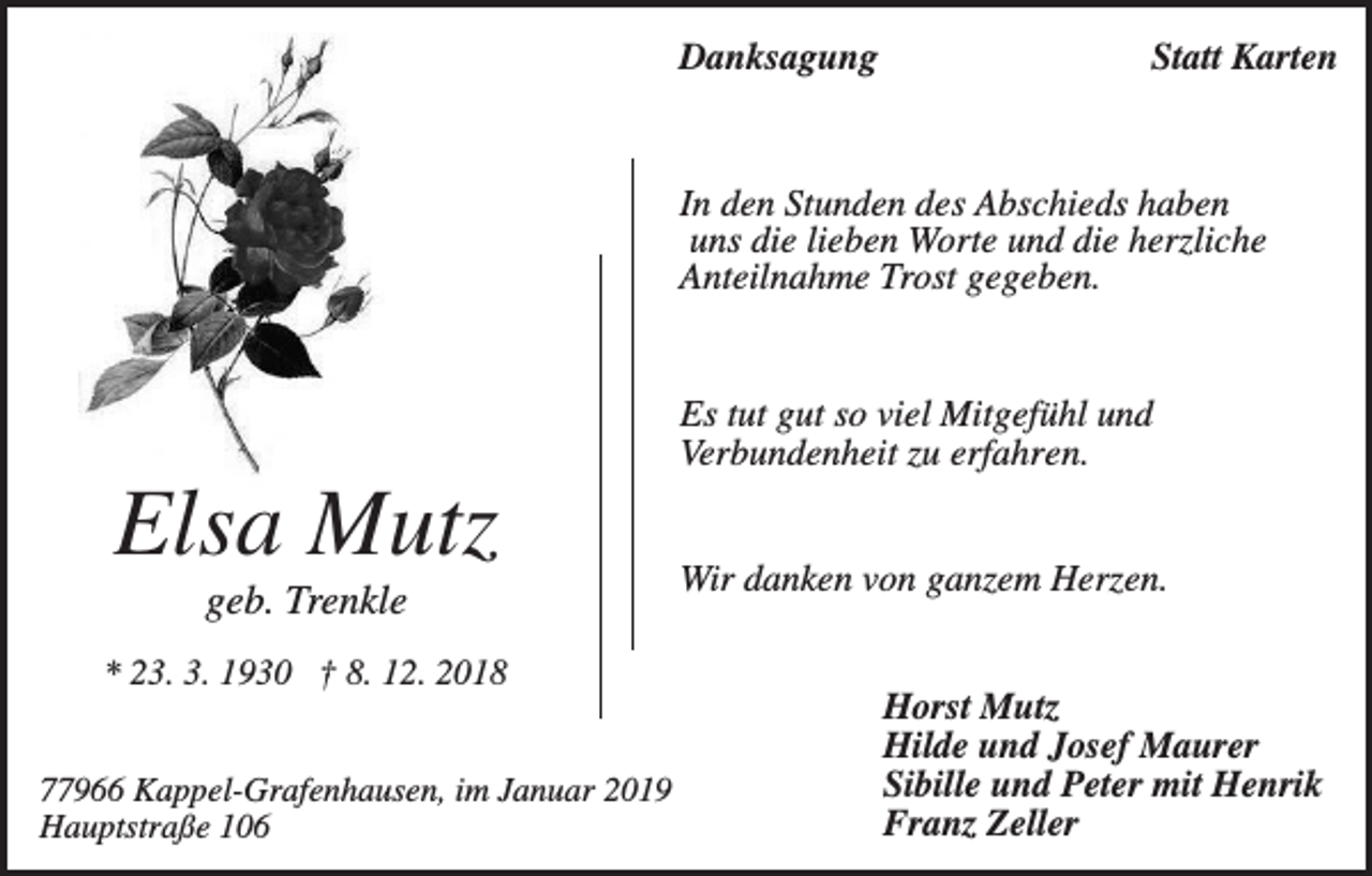 <p>Danksagung</p><p>Statt Karten</p><p>In den Stunden des Abschieds haben<br />uns die lieben Worte und die herzliche<br />Anteilnahme Trost gegeben.</p><p>Es tut gut so viel Mitgefühl und<br />Verbundenheit zu erfahren.</p><p>Elsa Mutz<br />geb. Trenkle<br />* 23. 3. 1930 † 8. 12. 2018<br />77966 Kappel-Grafenhausen, im Januar 2019<br />Hauptstraße 106</p><p>Wir danken von ganzem Herzen.<br />Horst Mutz<br />Hilde und Josef Maurer<br />Sibille und Peter mit Henrik<br />Franz Zeller</p>