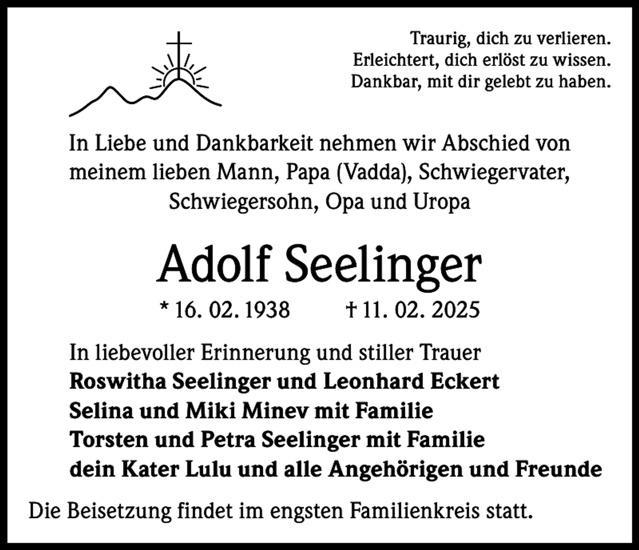<p>Traurig, dich zu verlieren.<br />Erleichtert, dich erlöst zu wissen.<br />Dankbar, mit dir gelebt zu haben.</p><p>In Liebe und Dankbarkeit nehmen wir Abschied von<br />meinem lieben Mann, Papa (Vadda), Schwiegervater,<br />Schwiegersohn, Opa und Uropa</p><p>Adolf Seelinger<br />* 16. 02. 1938</p><p>† 11. 02. 2025</p><p>In liebevoller Erinnerung und stiller Trauer<br />Roswitha Seelinger und Leonhard Eckert<br />Selina und Miki Minev mit Familie<br />Torsten und Petra Seelinger mit Familie<br />dein Kater Lulu und alle Angehörigen und Freunde<br />Die Beisetzung findet im engsten Familienkreis statt.</p>