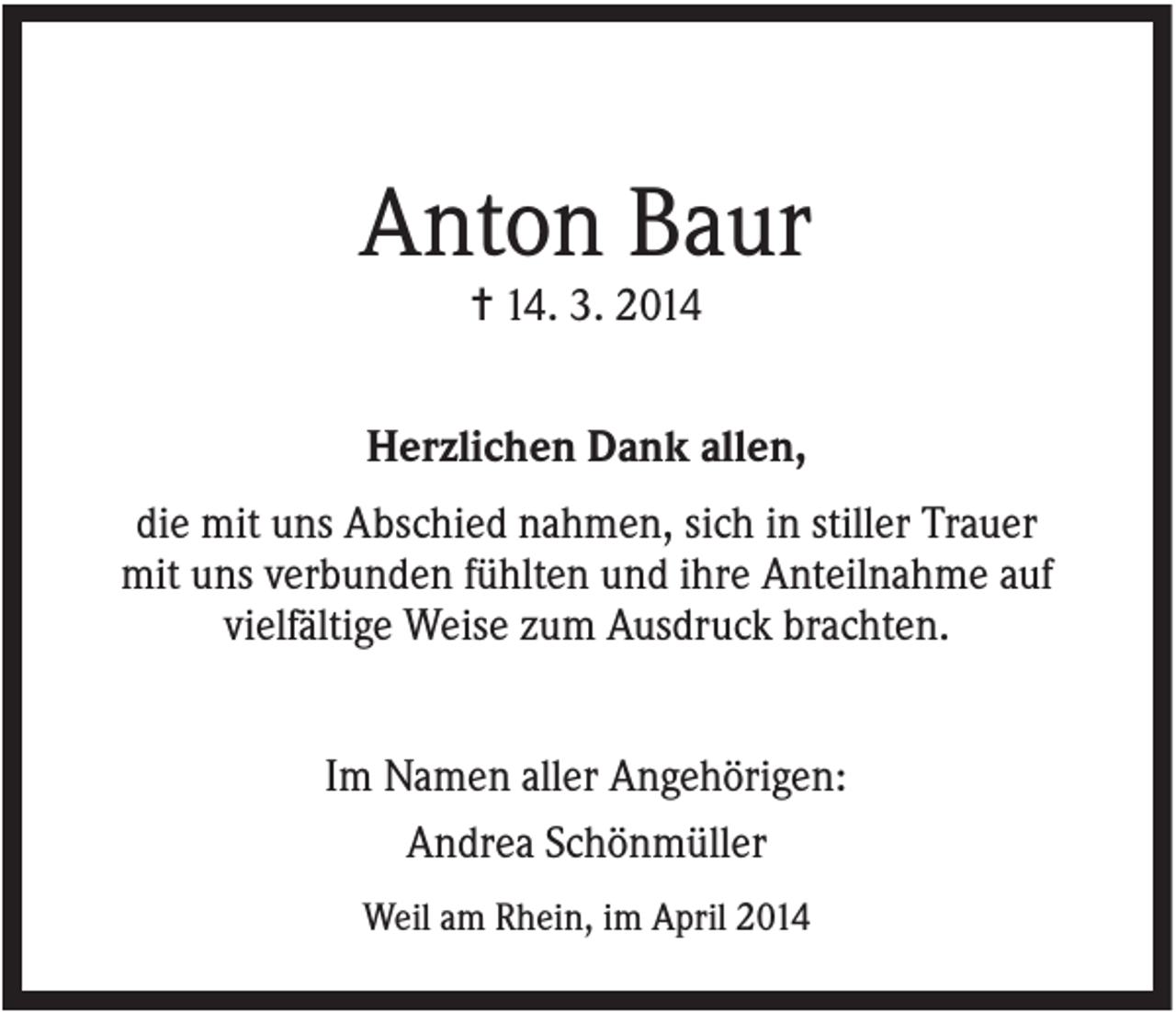 <p>Anton Baur<br />✝ 14. 3. 2014<br />Herzlichen Dank allen,<br />die mit uns Abschied nahmen, sich in stiller Trauer<br />mit uns verbunden fühlten und ihre Anteilnahme auf<br />vielfältige Weise zum Ausdruck brachten.<br />Im Namen aller Angehörigen:<br />Andrea Schönmüller<br />Weil am Rhein, im April 2014</p>