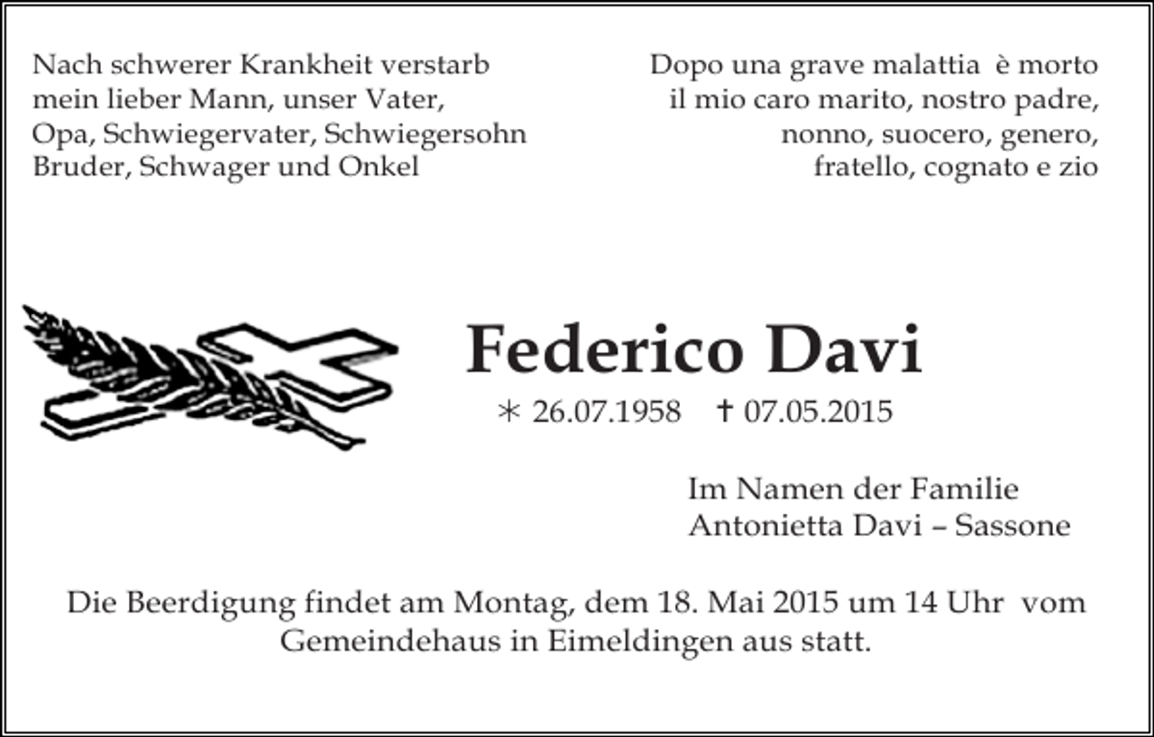 <p>Nach schwerer Krankheit verstarb<br />mein lieber Mann, unser Vater,<br />Opa, Schwiegervater, Schwiegersohn<br />Bruder, Schwager und Onkel</p><p>Dopo una grave malattia è morto<br />il mio caro marito, nostro padre,<br />nonno, suocero, genero,<br />fratello, cognato e zio</p><p>Federico Davi<br /> 26.07.1958</p><p> 07.05.2015<br />Im Namen der Familie<br />Antonietta Davi – Sassone</p><p>Die Beerdigung findet am Montag, dem 18. Mai 2015 um 14 Uhr vom<br />Gemeindehaus in Eimeldingen aus statt.</p>