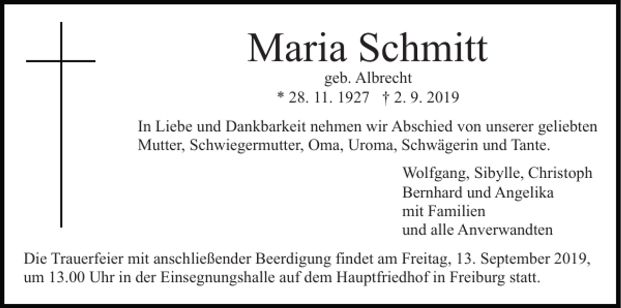 <p>Maria Schmitt<br />geb. Albrecht<br />* 28. 11. 1927 † 2. 9. 2019</p><p>In Liebe und Dankbarkeit nehmen wir Abschied von unserer geliebten<br />Mutter, Schwiegermutter, Oma, Uroma, Schwägerin und Tante.<br />Wolfgang, Sibylle, Christoph<br />Bernhard und Angelika<br />mit Familien<br />und alle Anverwandten<br />Die Trauerfeier mit anschließender Beerdigung findet am Freitag, 13. September 2019,<br />um 13.00 Uhr in der Einsegnungshalle auf dem Hauptfriedhof in Freiburg statt.</p>