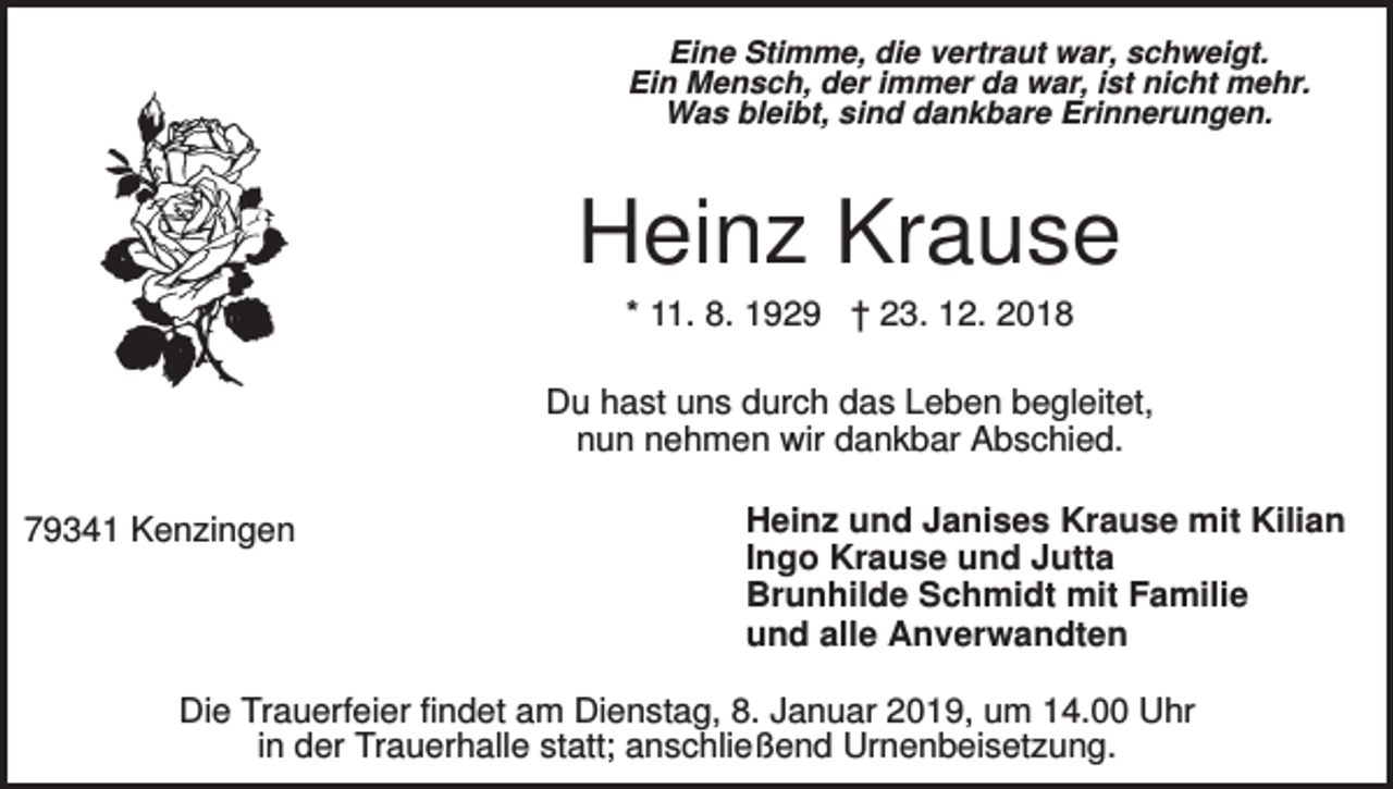 <p>Eine Stimme, die vertraut war, schweigt.<br />Ein Mensch, der immer da war, ist nicht mehr.<br />Was bleibt, sind dankbare Erinnerungen.</p><p>Heinz Krause<br />* 11. 8. 1929 † 23. 12. 2018<br />Du hast uns durch das Leben begleitet,<br />nun nehmen wir dankbar Abschied.<br />79341 Kenzingen</p><p>Heinz und Janises Krause mit Kilian<br />Ingo Krause und Jutta<br />Brunhilde Schmidt mit Familie<br />und alle Anverwandten</p><p>Die Trauerfeier findet am Dienstag, 8. Januar 2019, um 14.00 Uhr<br />in der Trauerhalle statt; anschließend Urnenbeisetzung.</p>