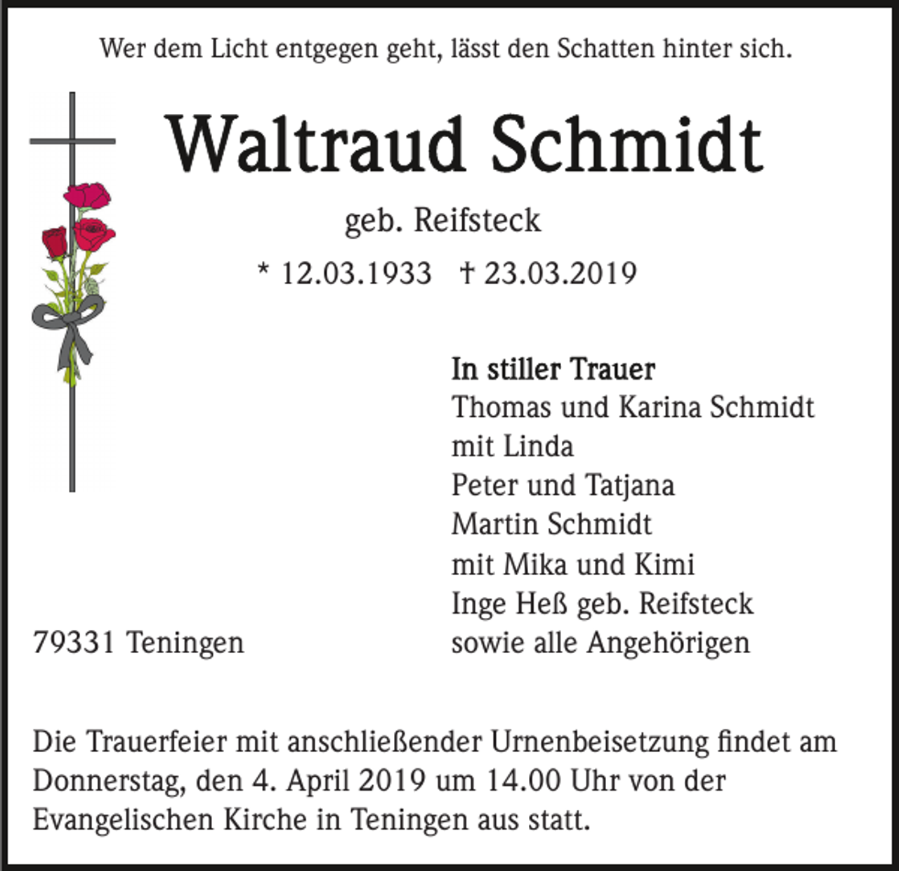 <p>Wer dem Licht entgegen geht, lässt den Schatten hinter sich.</p><p>geb. Reifsteck<br />* 12.03.1933 † 23.03.2019</p><p>79331 Teningen</p><p>Thomas und Karina Schmidt<br />mit Linda<br />Peter und Tatjana<br />Martin Schmidt<br />mit Mika und Kimi<br />Inge Heß geb. Reifsteck<br />sowie alle Angehörigen</p><p>Die Trauerfeier mit anschließender Urnenbeisetzung ﬁndet am<br />Donnerstag, den 4. April 2019 um 14.00 Uhr von der<br />Evangelischen Kirche in Teningen aus statt.</p>