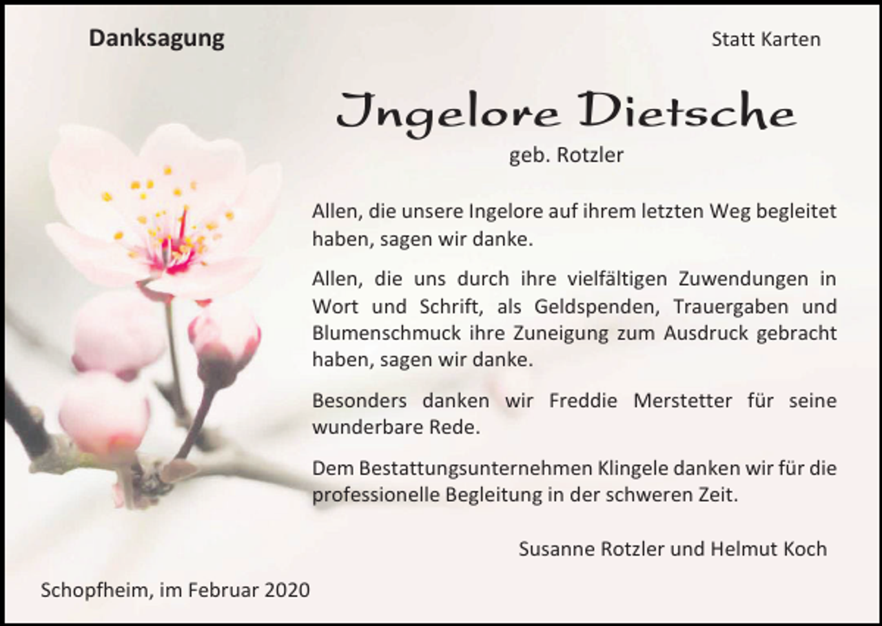 <p>Danksagung</p><p>Statt Karten</p><p>Ingelore Dietsche<br />geb. Rotzler<br />Allen, die unsere Ingelore auf ihrem letzten Weg begleitet<br />haben, sagen wir danke.<br />Allen, die uns durch ihre vielfältigen Zuwendungen in<br />Wort und Schrift, als Geldspenden, Trauergaben und<br />Blumenschmuck ihre Zuneigung zum Ausdruck gebracht<br />haben, sagen wir danke.<br />Besonders danken wir Freddie Merstetter für seine<br />wunderbare Rede.<br />Dem Bestattungsunternehmen Klingele danken wir für die<br />professionelle Begleitung in der schweren Zeit.<br />Susanne Rotzler und Helmut Koch<br />Schopfheim, im Februar 2020</p>