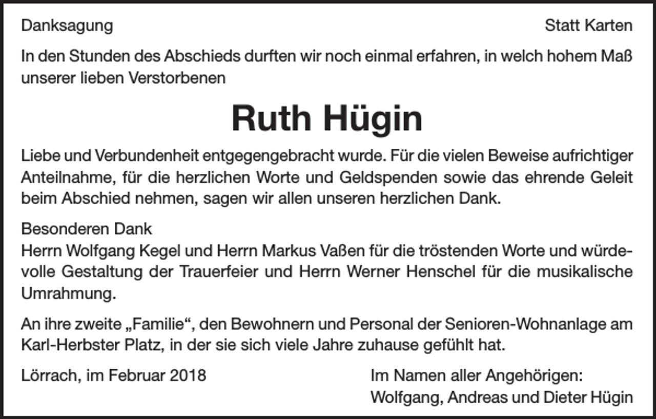 <p>Danksagung</p><p>Statt Karten</p><p>In den Stunden des Abschieds durften wir noch einmal erfahren, in welch hohem Maß<br />unserer lieben Verstorbenen</p><p>Ruth Hügin<br />Liebe und Verbundenheit entgegengebracht wurde. Für die vielen Beweise aufrichtiger<br />Anteilnahme, für die herzlichen Worte und Geldspenden sowie das ehrende Geleit<br />beim Abschied nehmen, sagen wir allen unseren herzlichen Dank.<br />Besonderen Dank<br />Herrn Wolfgang Kegel und Herrn Markus Vaßen für die tröstenden Worte und würdevolle Gestaltung der Trauerfeier und Herrn Werner Henschel für die musikalische<br />Umrahmung.<br />An ihre zweite „Familie“, den Bewohnern und Personal der Senioren-Wohnanlage am<br />Karl-Herbster Platz, in der sie sich viele Jahre zuhause gefühlt hat.<br />Lörrach, im Februar 2018</p><p>Im Namen aller Angehörigen:<br />Wolfgang, Andreas und Dieter Hügin</p>