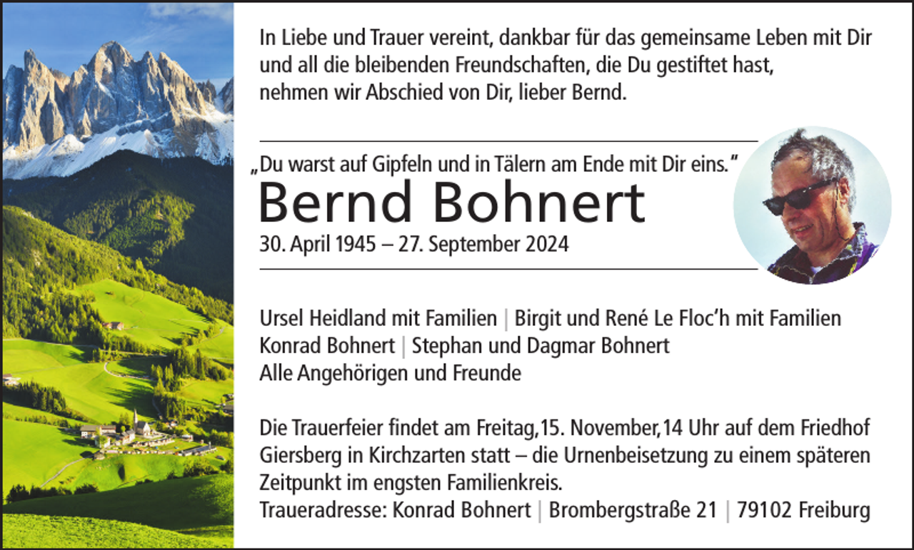 <p>In Liebe und Trauer vereint, dankbar für das gemeinsame Leben mit Dir<br />und all die bleibenden Freundschaften, die Du gestiftet hast,<br />nehmen wir Abschied von Dir, lieber Bernd.<br />„Du warst auf Gipfeln und in Tälern am Ende mit Dir eins.“</p><p>Bernd Bohnert<br />30. April 1945 – 27. September 2024</p><p>Ursel Heidland mit Familien | Birgit und René Le Floc‘h mit Familien<br />Konrad Bohnert | Stephan und Dagmar Bohnert<br />Alle Angehörigen und Freunde<br />Die Trauerfeier findet am Freitag,15. November,14 Uhr auf dem Friedhof<br />Giersberg in Kirchzarten statt – die Urnenbeisetzung zu einem späteren<br />Zeitpunkt im engsten Familienkreis.<br />Traueradresse: Konrad Bohnert | Brombergstraße 21 | 79102 Freiburg</p>