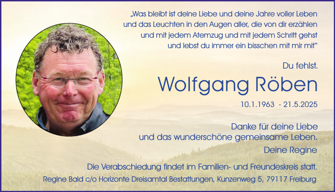 <p>„Was bleibt ist deine Liebe und deine Jahre voller Leben<br />und das Leuchten in den Augen aller, die von dir erzählen<br />und mit jedem Atemzug und mit jedem Schritt gehst<br />und lebst du immer ein bisschen mit mir mit“</p><p>Du fehlst.</p><p>Wolfgang Röben<br />10.1.1963 - 21.5.2025</p><p>Danke für deine Liebe<br />und das wunderschöne gemeinsame Leben.<br />Deine Regine<br />Die Verabschiedung findet im Familien- und Freundeskreis statt.<br />Regine Bald c/o Horizonte Dreisamtal Bestattungen, Kunzenweg 5, 79117 Freiburg</p>