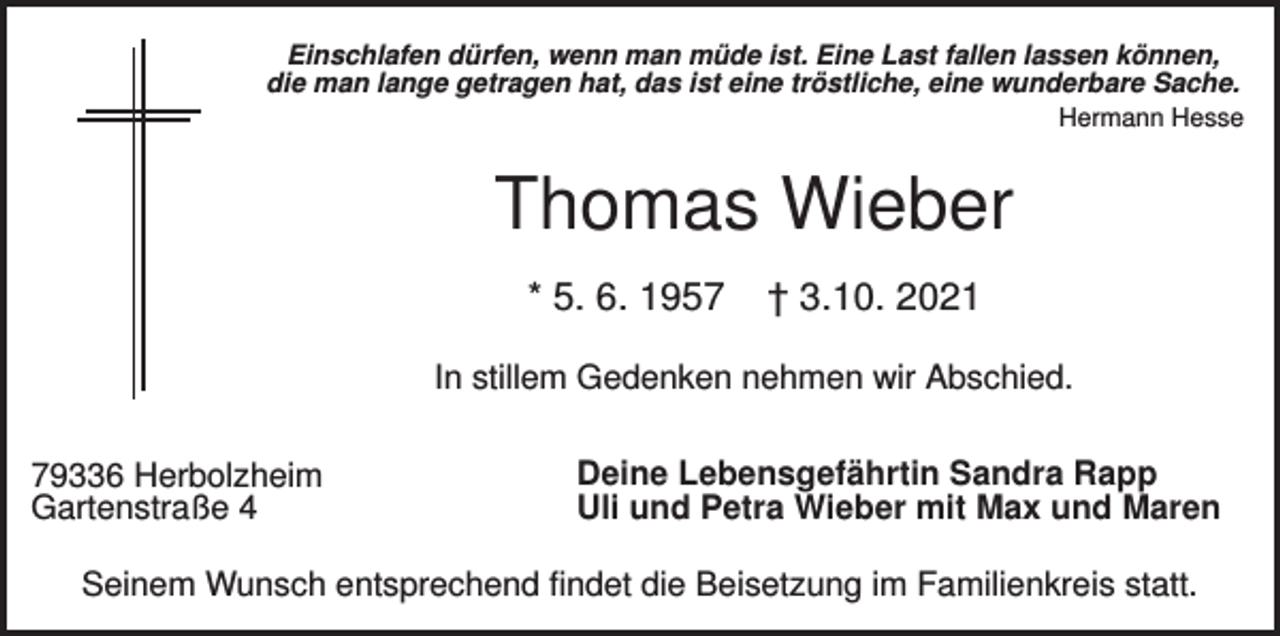 <p>Einschlafen dürfen, wenn man müde ist. Eine Last fallen lassen können,<br />die man lange getragen hat, das ist eine tröstliche, eine wunderbare Sache.<br />Hermann Hesse</p><p>Thomas Wieber<br />* 5. 6. 1957</p><p>† 3.10. 2021</p><p>In stillem Gedenken nehmen wir Abschied.<br />79336 Herbolzheim<br />Gartenstraße 4</p><p>Deine Lebensgefährtin Sandra Rapp<br />Uli und Petra Wieber mit Max und Maren</p><p>Seinem Wunsch entsprechend findet die Beisetzung im Familienkreis statt.</p>