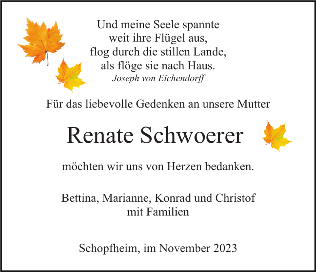 <p>Und meine Seele spannte<br />weit ihre Flügel aus,<br />flog durch die stillen Lande,<br />als flöge sie nach Haus.<br />Joseph von Eichendorff</p><p>Für das liebevolle Gedenken an unsere Mutter</p><p>Renate Schwoerer<br />möchten wir uns von Herzen bedanken.<br />Bettina, Marianne, Konrad und Christof<br />mit Familien<br />Schopfheim, im November 2023</p>