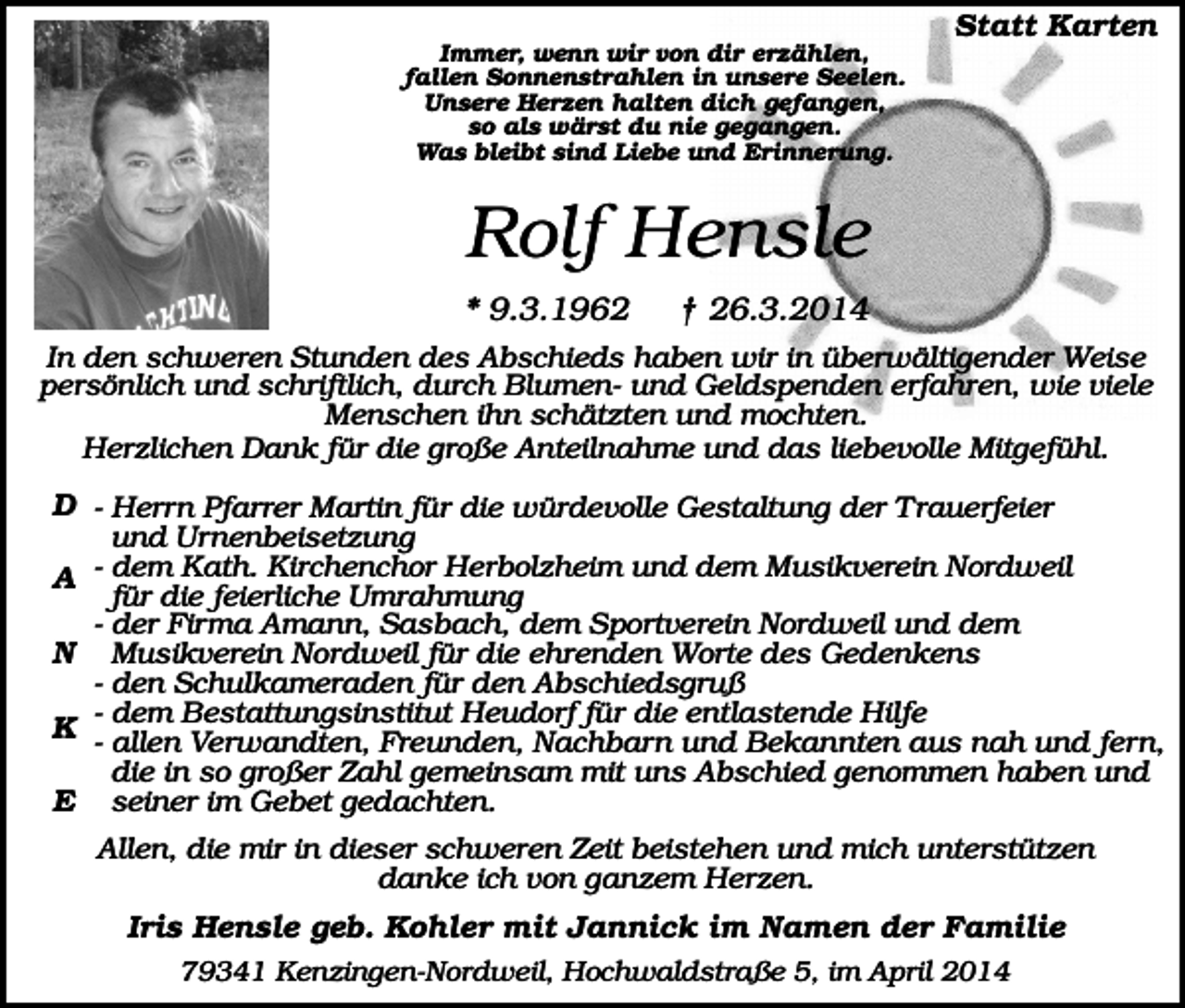 <p>Statt Karten<br />Immer, wenn wir von dir erzählen,<br />fallen Sonnenstrahlen in unsere Seelen.<br />Unsere Herzen halten dich gefangen,<br />so als wärst du nie gegangen.<br />Was bleibt sind Liebe und Erinnerung.</p><p>Rolf Hensle<br />* 9.3.1962</p><p>† 26.3.2014</p><p>In den schweren Stunden des Abschieds haben wir in überwältigender Weise<br />persönlich und schriftlich, durch Blumen- und Geldspenden erfahren, wie viele<br />Menschen ihn schätzten und mochten.<br />Herzlichen Dank für die große Anteilnahme und das liebevolle Mitgefühl.</p><p>D - Herrn Pfarrer Martin für die würdevolle Gestaltung der Trauerfeier<br />und Urnenbeisetzung<br />A - dem Kath. Kirchenchor Herbolzheim und dem Musikverein Nordweil<br />für die feierliche Umrahmung<br />- der Firma Amann, Sasbach, dem Sportverein Nordweil und dem<br />N Musikverein Nordweil für die ehrenden Worte des Gedenkens<br />- den Schulkameraden für den Abschiedsgruß<br />Bestattungsinstitut Heudorf für die entlastende Hilfe<br />K -- dem<br />allen Verwandten, Freunden, Nachbarn und Bekannten aus nah und fern,<br />die in so großer Zahl gemeinsam mit uns Abschied genommen haben und<br />E seiner im Gebet gedachten.<br />Allen, die mir in dieser schweren Zeit beistehen und mich unterstützen<br />danke ich von ganzem Herzen.</p><p>Iris Hensle geb. Kohler mit Jannick im Namen der Familie<br />79341 Kenzingen-Nordweil, Hochwaldstraße 5, im April 2014</p>