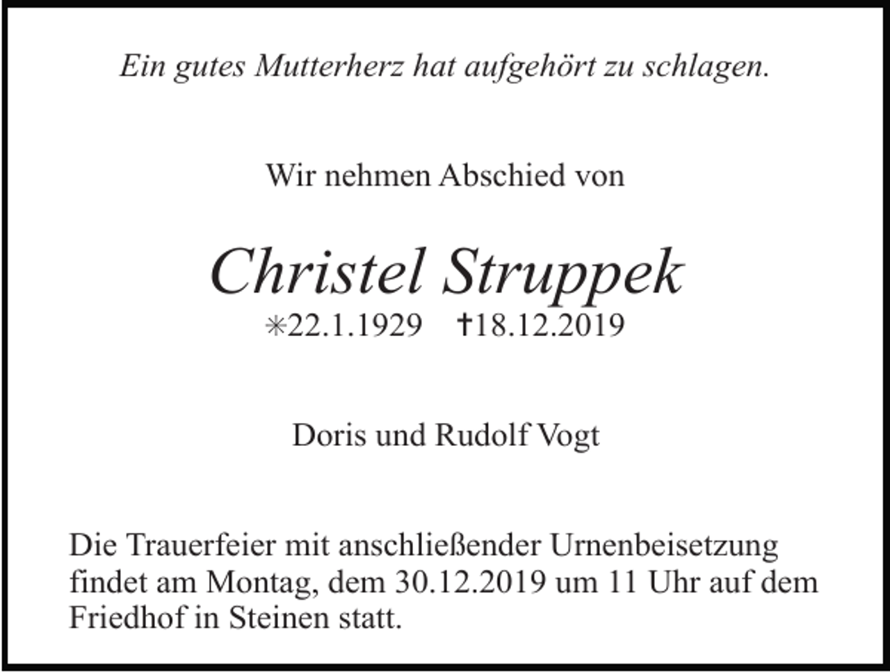 <p>Ein gutes Mutterherz hat aufgehört zu schlagen.<br />Wir nehmen Abschied von</p><p>Christel Struppek<br />✳22.1.1929</p><p>✝18.12.2019</p><p>Doris und Rudolf Vogt<br />Die Trauerfeier mit anschließender Urnenbeisetzung<br />findet am Montag, dem 30.12.2019 um 11 Uhr auf dem<br />Friedhof in Steinen statt.</p>