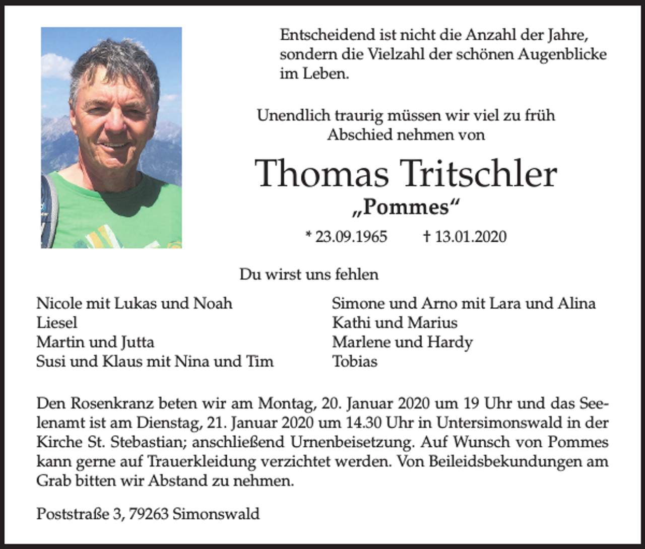 <p>Entscheidend ist nicht die Anzahl der Jahre,<br />sondern die Vielzahl der schönen Augenblicke<br />im Leben.<br />Unendlich traurig müssen wir viel zu früh<br />Abschied nehmen von</p><p>Thomas Tritschler<br />„Pommes“</p><p>* 23.09.1965</p><p>† 13.01.2020</p><p>Du wirst uns fehlen<br />Nicole mit Lukas und Noah<br />Liesel<br />Martin und Jutta<br />Susi und Klaus mit Nina und Tim</p><p>Simone und Arno mit Lara und Alina<br />Kathi und Marius<br />Marlene und Hardy<br />Tobias</p><p>Den Rosenkranz beten wir am Montag, 20. Januar 2020 um 19 Uhr und das Seelenamt ist am Dienstag, 21. Januar 2020 um 14.30 Uhr in Untersimonswald in der<br />Kirche St. Stebastian; anschließend Urnenbeisetzung. Auf Wunsch von Pommes<br />kann gerne auf Trauerkleidung verzichtet werden. Von Beileidsbekundungen am<br />Grab bitten wir Abstand zu nehmen.<br />Poststraße 3, 79263 Simonswald</p>