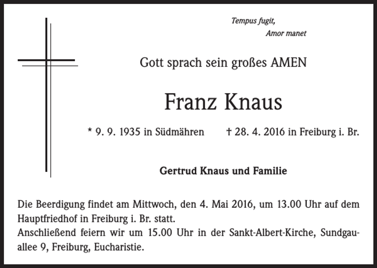 <p>Tempus fugit,</p><p>Amor manet</p><p>Gott sprach sein großes AMEN</p><p>Franz Knaus<br />* 9. 9. 1935 in Südmähren † 28. 4. 2016 in Freiburg i. Br.<br />Gertrud Knaus und Familie<br />Die Beerdigung findet am Mittwoch, den 4. Mai 2016, um 13.00 Uhr auf dem<br />Hauptfriedhof in Freiburg i. Br. statt.<br />Anschließend feiern wir um 15.00 Uhr in der Sankt-Albert-Kirche, Sundgauallee 9, Freiburg, Eucharistie.</p>
