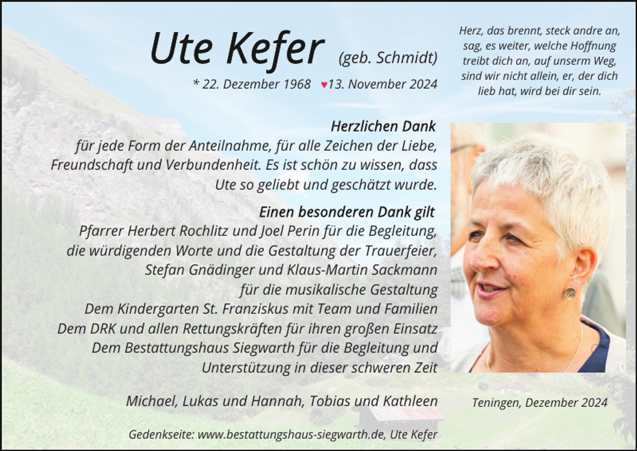 <p>(geb. Schmidt)<br />* 22. Dezember 1968 ♥13. November 2024</p><p>Herz, das brennt, steck andre an,<br />sag, es weiter, welche Hoﬀnung<br />treibt dich an, auf unserm Weg,<br />sind wir nicht allein, er, der dich<br />lieb hat, wird bei dir sein.</p><p>für jede Form der Anteilnahme, für alle Zeichen der Liebe,<br />Freundschaft und Verbundenheit. Es ist schön zu wissen, dass<br />Ute so geliebt und geschätzt wurde.<br />Pfarrer Herbert Rochlitz und Joel Perin für die Begleitung,<br />die würdigenden Worte und die Gestaltung der Trauerfeier,<br />Stefan Gnädinger und Klaus-Martin Sackmann<br />für die musikalische Gestaltung<br />Dem Kindergarten St. Franziskus mit Team und Familien<br />Dem DRK und allen Rettungskräften für ihren großen Einsatz<br />Dem Bestattungshaus Siegwarth für die Begleitung und<br />Unterstützung in dieser schweren Zeit<br />Michael, Lukas und Hannah, Tobias und Kathleen<br />Gedenkseite: www.bestattungshaus-siegwarth.de, Ute Kefer</p><p>Teningen, Dezember 2024</p>