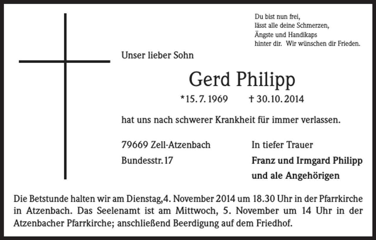 <p>Du bist nun frei,<br />lässt alle deine Schmerzen,<br />Ängste und Handikaps<br />hinter dir. Wir wünschen dir Frieden.</p><p>Unser lieber Sohn</p><p>Gerd Philipp<br />*15. 7. 1969</p><p>† 30.10. 2014</p><p>hat uns nach schwerer Krankheit für immer verlassen.<br />79669 Zell-Atzenbach<br />Bundesstr.17</p><p>In tiefer Trauer<br />Franz und Irmgard Philipp<br />und ale Angehörigen</p><p>Die Betstunde halten wir am Dienstag,4. November 2014 um 18.30 Uhr in der Pfarrkirche<br />in Atzenbach. Das Seelenamt ist am Mittwoch, 5. November um 14 Uhr in der<br />Atzenbacher Pfarrkirche; anschließend Beerdigung auf dem Friedhof.</p>