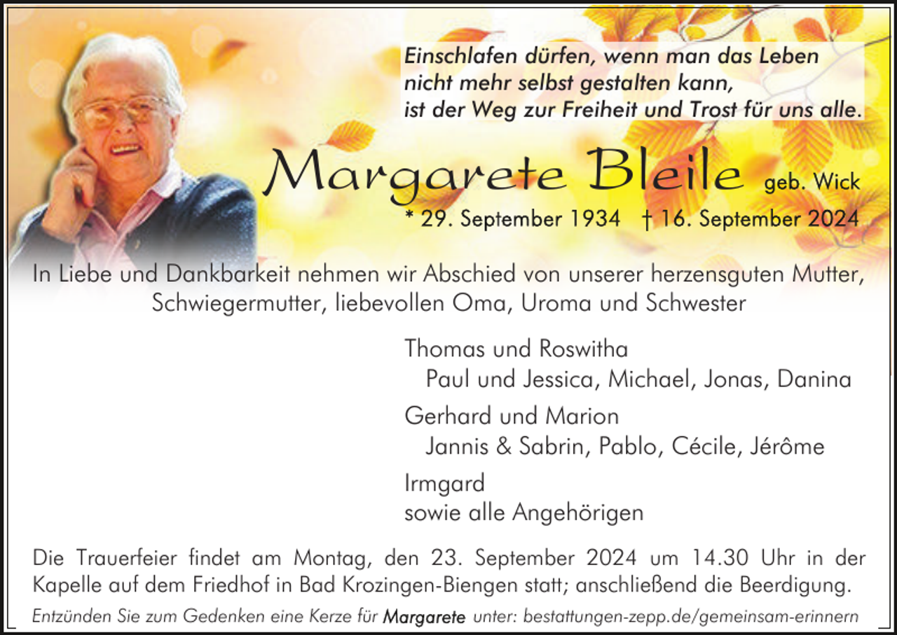 <p>Einschlafen dürfen, wenn man das Leben<br />nicht mehr selbst gestalten kann,<br />ist der Weg zur Freiheit und Trost für uns alle.</p><p>Margarete Bleile<br />In Liebe und Dankbarkeit nehmen wir Abschied von unserer herzensguten Mutter,<br />Schwiegermutter, liebevollen Oma, Uroma und Schwester<br />Thomas und Roswitha<br />Paul und Jessica, Michael, Jonas, Danina<br />Gerhard und Marion<br />Jannis &amp; Sabrin, Pablo, Cécile, Jérôme<br />Irmgard<br />sowie alle Angehörigen<br />Die Trauerfeier findet am Montag, den 23. September 2024 um 14.30 Uhr in der<br />Kapelle auf dem Friedhof in Bad Krozingen-Biengen statt; anschließend die Beerdigung.<br />Entzünden Sie zum Gedenken eine Kerze für</p><p>unter: bestattungen-zepp.de/gemeinsam-erinnern</p>