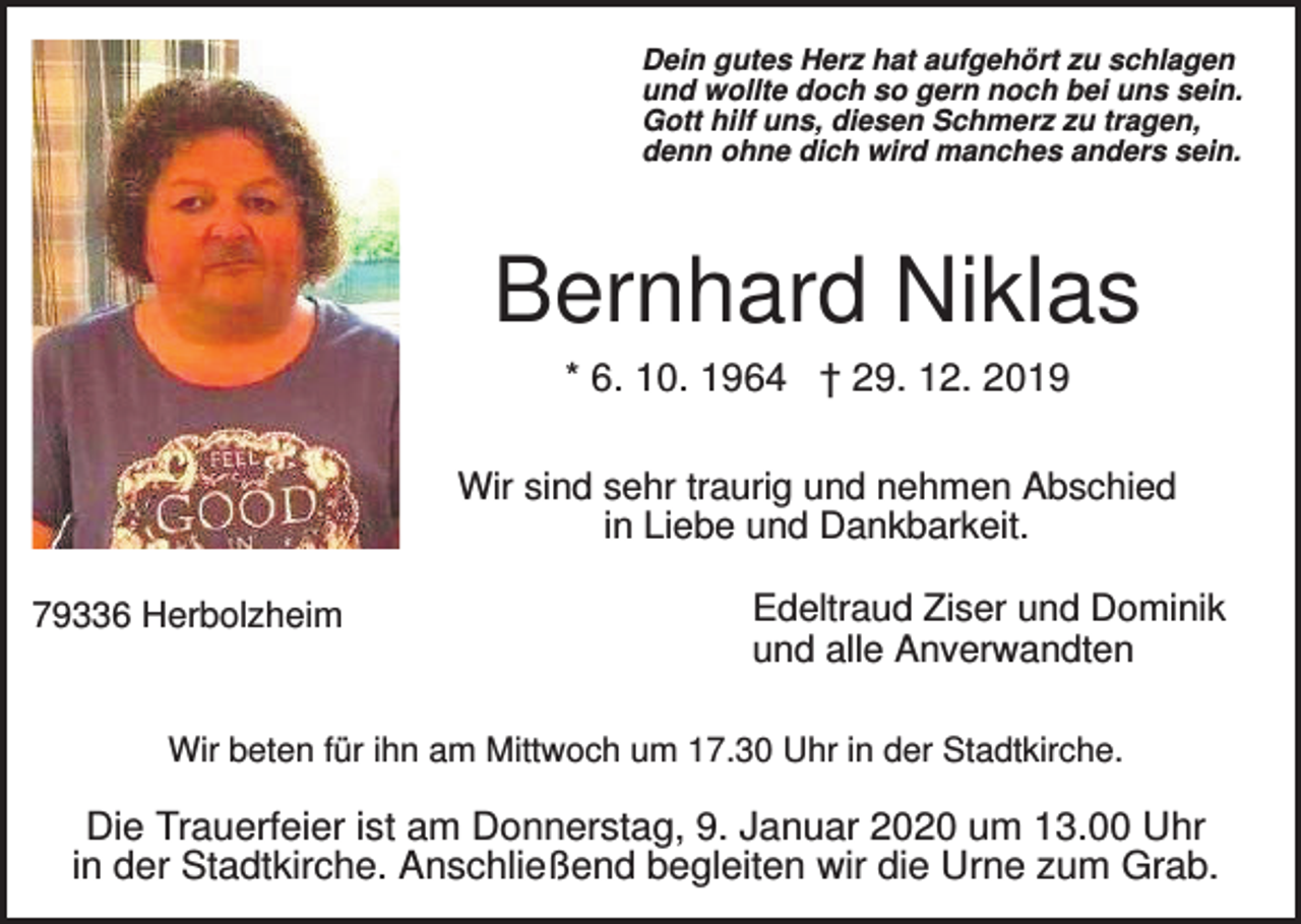 <p>Dein gutes Herz hat aufgehört zu schlagen<br />und wollte doch so gern noch bei uns sein.<br />Gott hilf uns, diesen Schmerz zu tragen,<br />denn ohne dich wird manches anders sein.</p><p>Bernhard Niklas<br />* 6. 10. 1964 † 29. 12. 2019<br />Wir sind sehr traurig und nehmen Abschied<br />in Liebe und Dankbarkeit.<br />79336 Herbolzheim</p><p>Edeltraud Ziser und Dominik<br />und alle Anverwandten</p><p>Wir beten für ihn am Mittwoch um 17.30 Uhr in der Stadtkirche.</p><p>Die Trauerfeier ist am Donnerstag, 9. Januar 2020 um 13.00 Uhr<br />in der Stadtkirche. Anschließend begleiten wir die Urne zum Grab.</p>