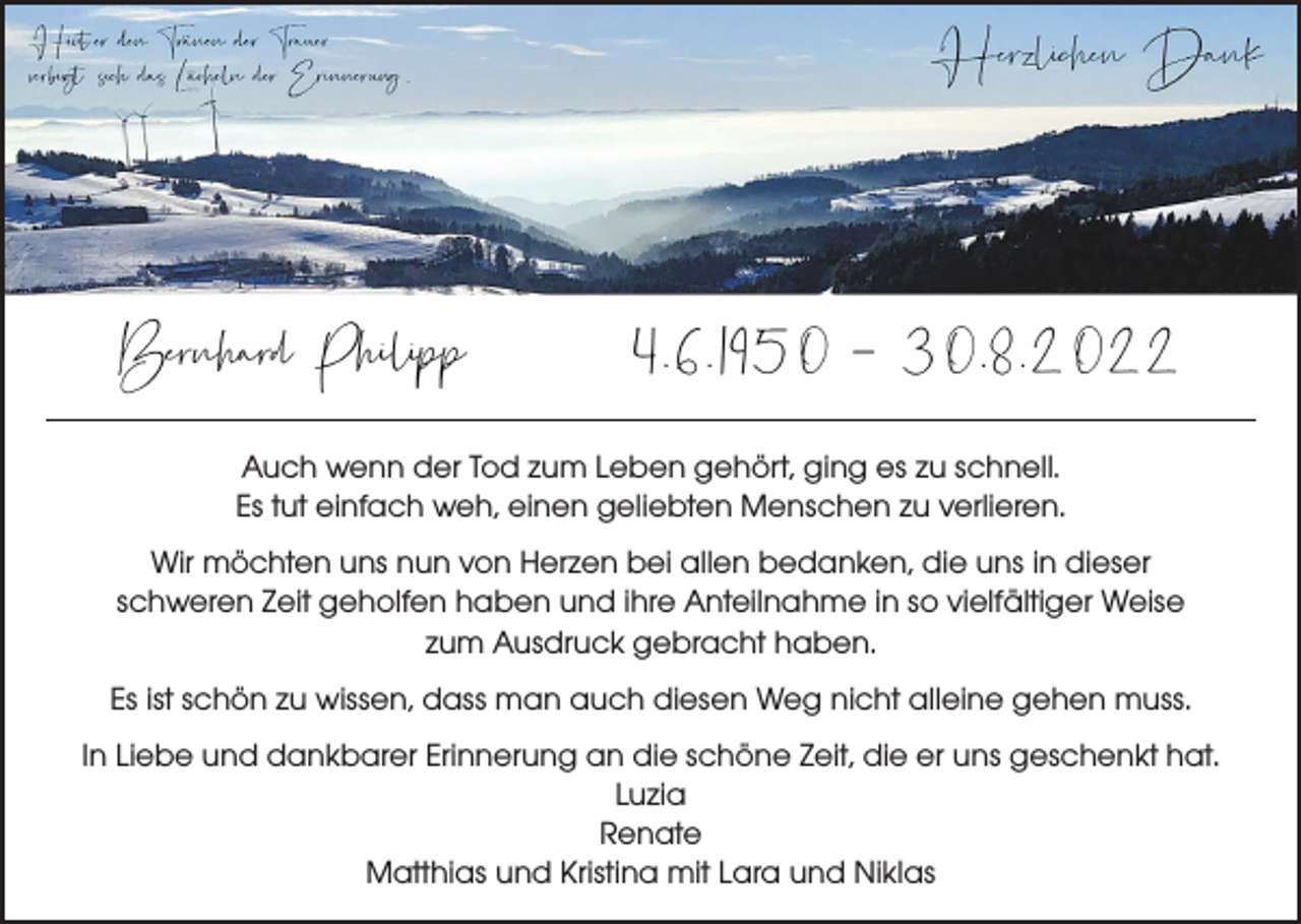 <p>Auch wenn der Tod zum Leben gehört, ging es zu schnell.<br />Es tut einfach weh, einen geliebten Menschen zu verlieren.<br />Wir möchten uns nun von Herzen bei allen bedanken, die uns in dieser<br />schweren Zeit geholfen haben und ihre Anteilnahme in so vielfältiger Weise<br />zum Ausdruck gebracht haben.<br />Es ist schön zu wissen, dass man auch diesen Weg nicht alleine gehen muss.<br />In Liebe und dankbarer Erinnerung an die schöne Zeit, die er uns geschenkt hat.<br />Luzia<br />Renate<br />Matthias und Kristina mit Lara und Niklas</p>