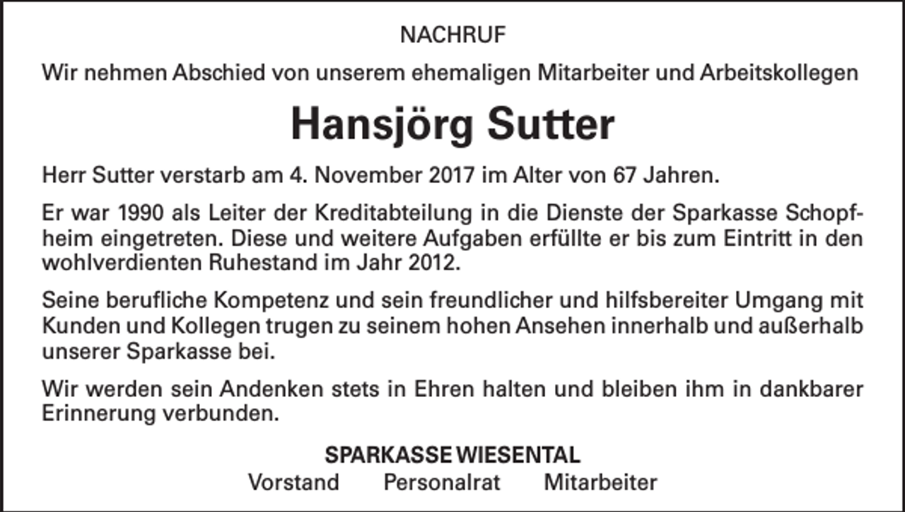 <p>NACHRUF<br />Wir nehmen Abschied von unserem ehemaligen Mitarbeiter und Arbeitskollegen</p><p>Hansjörg Sutter<br />Herr Sutter verstarb am 4. November 2017 im Alter von 67 Jahren.<br />Er war 1990 als Leiter der Kreditabteilung in die Dienste der Sparkasse Schopfheim eingetreten. Diese und weitere Aufgaben erfüllte er bis zum Eintritt in den<br />wohlverdienten Ruhestand im Jahr 2012.<br />Seine berufliche Kompetenz und sein freundlicher und hilfsbereiter Umgang mit<br />Kunden und Kollegen trugen zu seinem hohen Ansehen innerhalb und außerhalb<br />unserer Sparkasse bei.<br />Wir werden sein Andenken stets in Ehren halten und bleiben ihm in dankbarer<br />Erinnerung verbunden.<br />SPARKASSE WIESENTAL<br />Vorstand Personalrat Mitarbeiter</p>