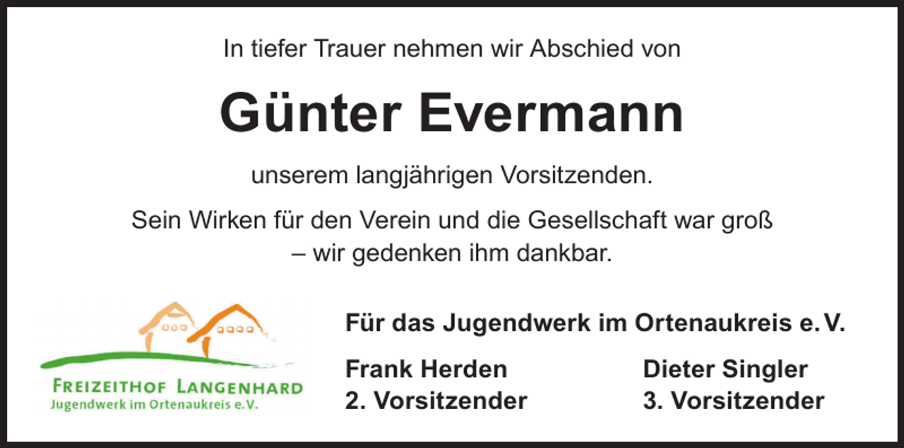 <p>In tiefer Trauer nehmen wir Abschied von</p><p>Günter Evermann<br />unserem langjährigen Vorsitzenden.<br />Sein Wirken für den Verein und die Gesellschaft war groß<br />– wir gedenken ihm dankbar.<br />Für das Jugendwerk im Ortenaukreis e. V.<br />Frank Herden<br />2. Vorsitzender</p><p>Dieter Singler<br />3. Vorsitzender</p>