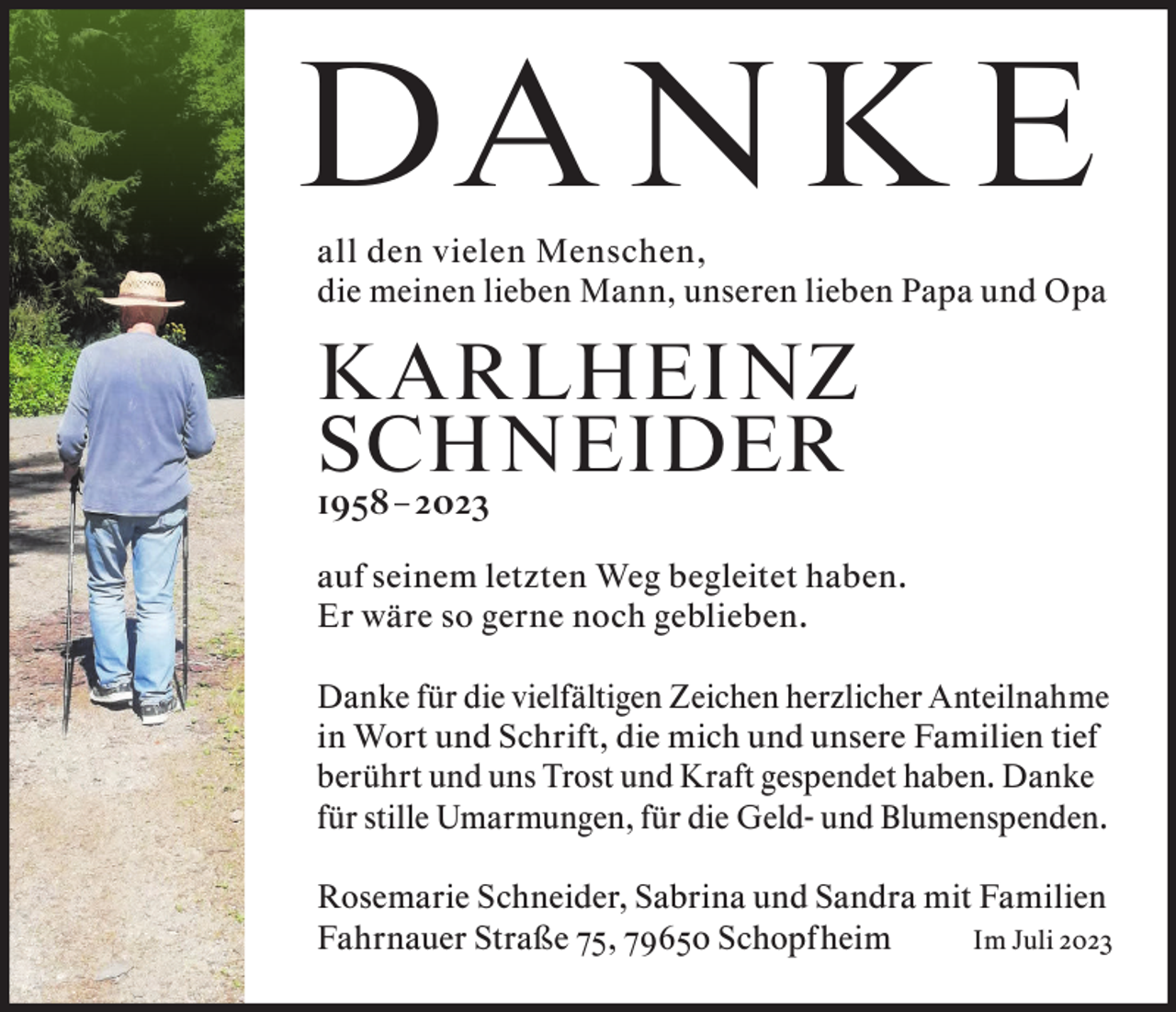 <p>DA N K E</p><p>all den vielen Menschen,<br />die meinen lieben Mann, unseren lieben Papa und Opa</p><p>K ARLHEINZ<br />SCHNEIDER<br />1958 – 2023</p><p>auf seinem letzten Weg begleitet haben.<br />Er wäre so gerne noch geblieben.<br />Danke für die vielfältigen Zeichen herzlicher Anteilnahme<br />in Wort und Schrift, die mich und unsere Familien tief<br />berührt und uns Trost und Kraft gespendet haben. Danke<br />für stille Umarmungen, für die Geld- und Blumenspenden.<br />Rosemarie Schneider, Sabrina und Sandra mit Familien<br />Fahrnauer Straße 75, 79650 Schopfheim<br />Im Juli 2023</p>