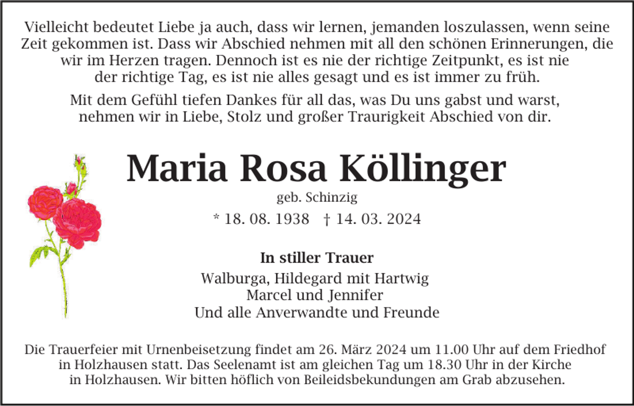 <p>Vielleicht bedeutet Liebe ja auch, dass wir lernen, jemanden loszulassen, wenn seine<br />Zeit gekommen ist. Dass wir Abschied nehmen mit all den schönen Erinnerungen, die<br />wir im Herzen tragen. Dennoch ist es nie der richtige Zeitpunkt, es ist nie<br />der richtige Tag, es ist nie alles gesagt und es ist immer zu früh.<br />Mit dem Gefühl tiefen Dankes für all das, was Du uns gabst und warst,<br />nehmen wir in Liebe, Stolz und großer Traurigkeit Abschied von dir.</p><p>Maria Rosa Köllinger<br />geb. Schinzig</p><p>* 18. 08. 1938 † 14. 03. 2024<br />In stiller Trauer<br />Walburga, Hildegard mit Hartwig<br />Marcel und Jennifer<br />Und alle Anverwandte und Freunde<br />Die Trauerfeier mit Urnenbeisetzung findet am 26. März 2024 um 11.00 Uhr auf dem Friedhof<br />in Holzhausen statt. Das Seelenamt ist am gleichen Tag um 18.30 Uhr in der Kirche<br />in Holzhausen. Wir bitten höflich von Beileidsbekundungen am Grab abzusehen.</p>