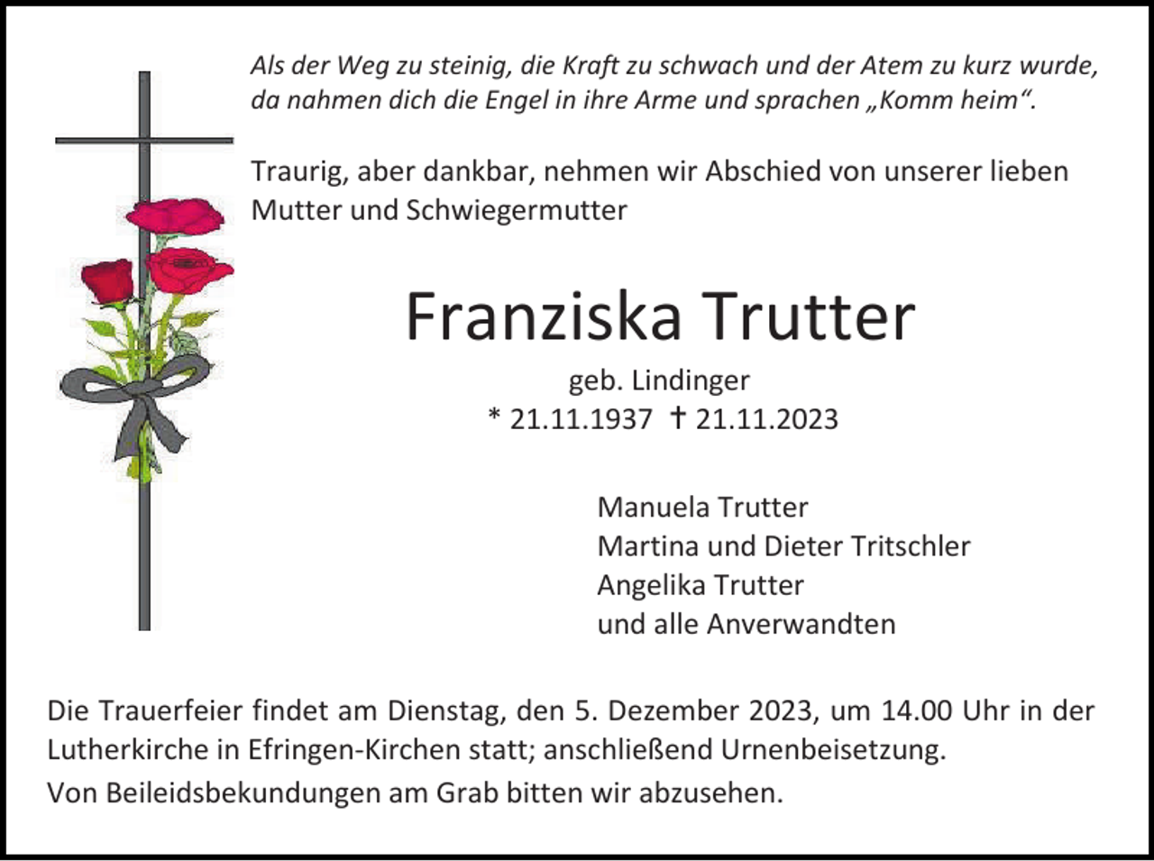 <p>Als der Weg zu steinig, die Kraft zu schwach und der Atem zu kurz wurde,<br />da nahmen dich die Engel in ihre Arme und sprachen „Komm heim“.</p><p>Traurig, aber dankbar, nehmen wir Abschied von unserer lieben<br />Mutter und Schwiegermutter</p><p>Franziska Trutter<br />geb. Lindinger<br />* 21.11.1937 † 21.11.2023<br />Manuela Trutter<br />Martina und Dieter Tritschler<br />Angelika Trutter<br />und alle Anverwandten<br />Die Trauerfeier findet am Dienstag, den 5. Dezember 2023, um 14.00 Uhr in der<br />Lutherkirche in Efringen-Kirchen statt; anschließend Urnenbeisetzung.<br />Von Beileidsbekundungen am Grab bitten wir abzusehen.</p>