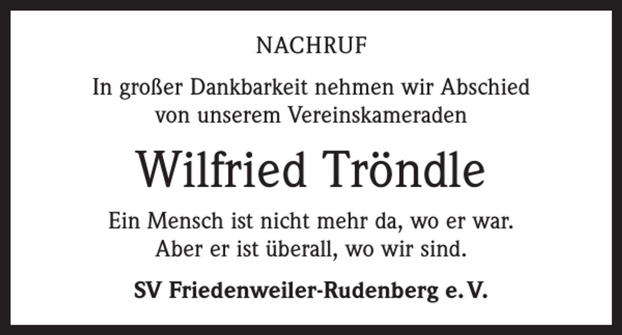 <p>NACHRUF<br />In großer Dankbarkeit nehmen wir Abschied<br />von unserem Vereinskameraden</p><p>Wilfried Tröndle<br />Ein Mensch ist nicht mehr da, wo er war.<br />Aber er ist überall, wo wir sind.<br />SV Friedenweiler-Rudenberg e. V.</p>