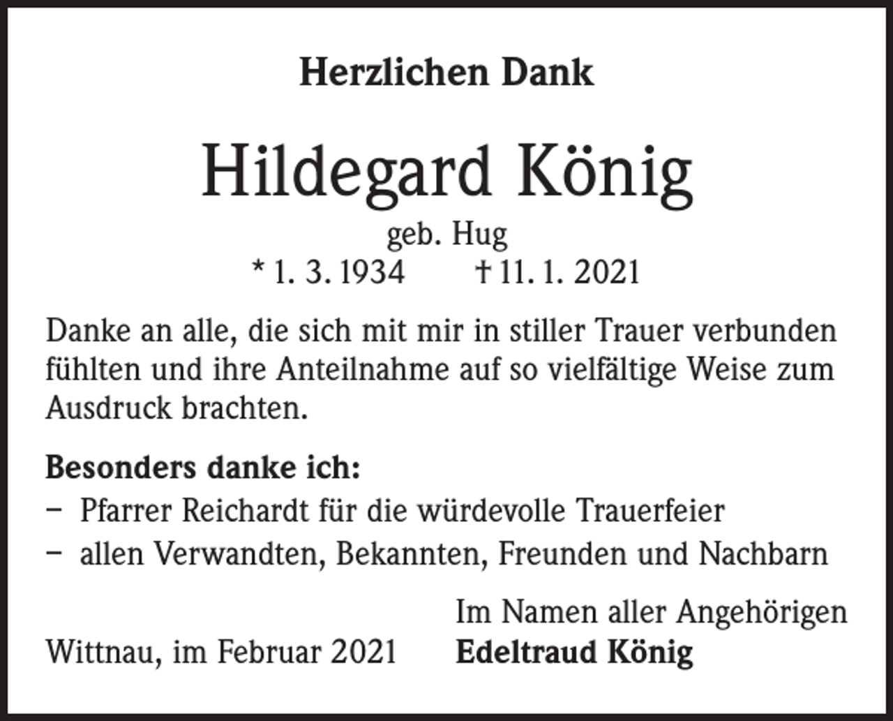 <p>Herzlichen Dank</p><p>Hildegard König<br />geb. Hug<br />* 1. 3. 1934 † 11. 1. 2021</p><p>Danke an alle, die sich mit mir in stiller Trauer verbunden<br />fühlten und ihre Anteilnahme auf so vielfältige Weise zum<br />Ausdruck brachten.<br />Besonders danke ich:<br />– Pfarrer Reichardt für die würdevolle Trauerfeier<br />– allen Verwandten, Bekannten, Freunden und Nachbarn</p><p>Wittnau, im Februar 2021</p><p>Im Namen aller Angehörigen<br />Edeltraud König</p>