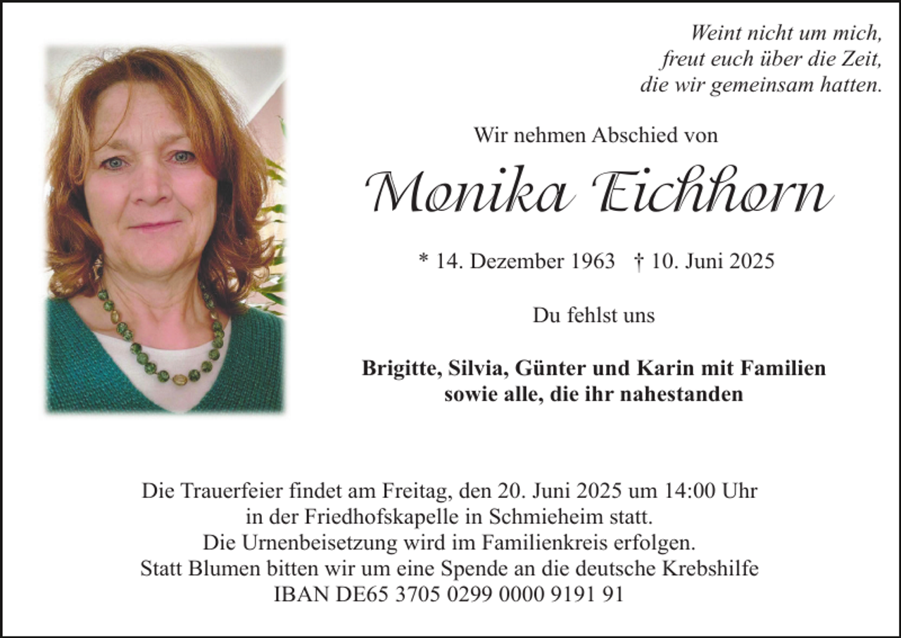 <p>Weint nicht um mich,<br />freut euch über die Zeit,<br />die wir gemeinsam hatten.<br />Wir nehmen Abschied von</p><p>Monika Eichhorn<br />* 14. Dezember 1963 † 10. Juni 2025<br />Du fehlst uns<br />Brigitte, Silvia, Günter und Karin mit Familien<br />sowie alle, die ihr nahestanden</p><p>Die Trauerfeier findet am Freitag, den 20. Juni 2025 um 14:00 Uhr<br />in der Friedhofskapelle in Schmieheim statt.<br />Die Urnenbeisetzung wird im Familienkreis erfolgen.<br />Statt Blumen bitten wir um eine Spende an die deutsche Krebshilfe<br />IBAN DE65 3705 0299 0000 91</p>
