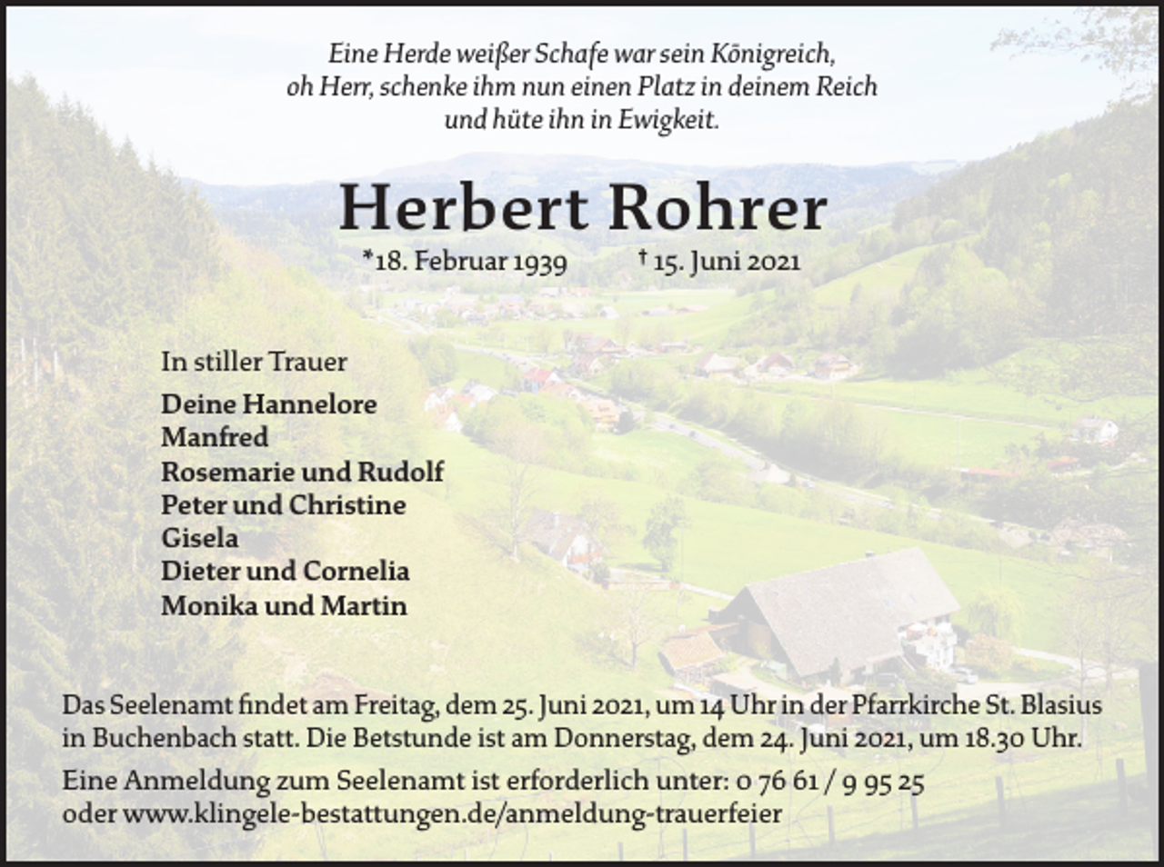 <p>Eine Herde weißer Schafe war sein Königreich,<br />oh Herr, schenke ihm nun einen Platz in deinem Reich<br />und hüte ihn in Ewigkeit.</p><p>Herbert Rohrer<br />* 18. Februar 1939</p><p>† 15. Juni 2021</p><p>In stiller Trauer<br />Deine Hannelore<br />Manfred<br />Rosemarie und Rudolf<br />Peter und Christine<br />Gisela<br />Dieter und Cornelia<br />Monika und Martin<br />Das Seelenamt findet am Freitag, dem 25. Juni 2021, um 14 Uhr in der Pfarrkirche S<br />­ t. ­Blasius<br />in Buchenbach statt. Die Betstunde ist am Donnerstag, dem 24. Juni 2021, um 18.30 Uhr.<br />Eine Anmeldung zum Seelenamt ist erforderlich unter: 0 71 / 5 25<br />oder www.klingele-bestattungen.de/anmeldung-trauerfeier</p>