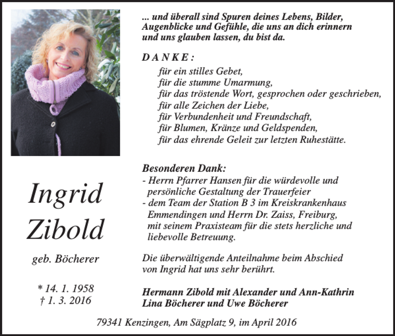 <p>... und überall sind Spuren deines Lebens, Bilder,<br />Augenblicke und Gefühle, die uns an dich erinnern<br />und uns glauben lassen, du bist da.</p><p>DANKE:<br />für ein stilles Gebet,<br />für die stumme Umarmung,<br />für das tröstende Wort, gesprochen oder geschrieben,<br />für alle Zeichen der Liebe,<br />für Verbundenheit und Freundschaft,<br />für Blumen, Kränze und Geldspenden,<br />für das ehrende Geleit zur letzten Ruhestätte.</p><p>Ingrid<br />Zibold<br />geb. Böcherer<br />* 14. 1. 1958<br />† 1. 3. 2016</p><p>Besonderen Dank:<br />- Herrn Pfarrer Hansen für die würdevolle und<br />persönliche Gestaltung der Trauerfeier<br />- dem Team der Station B 3 im Kreiskrankenhaus<br />Emmendingen und Herrn Dr. Zaiss, Freiburg,<br />mit seinem Praxisteam für die stets herzliche und<br />liebevolle Betreuung.<br />Die überwältigende Anteilnahme beim Abschied<br />von Ingrid hat uns sehr berührt.<br />Hermann Zibold mit Alexander und Ann-Kathrin<br />Lina Böcherer und Uwe Böcherer</p><p>79341 Kenzingen, Am Sägplatz 9, im April 2016</p>