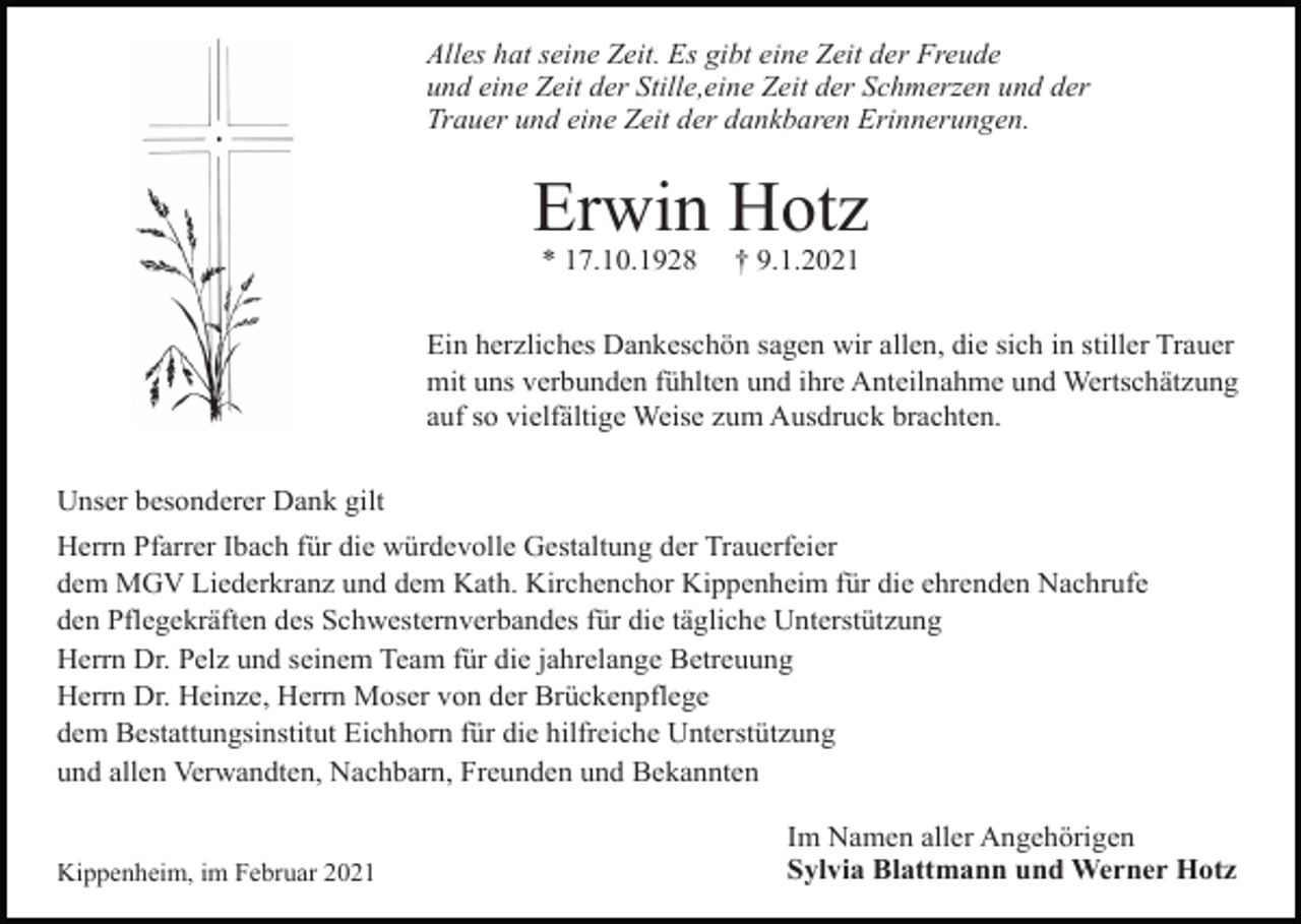 <p>Alles hat seine Zeit. Es gibt eine Zeit der Freude<br />und eine Zeit der Stille,eine Zeit der Schmerzen und der<br />Trauer und eine Zeit der dankbaren Erinnerungen.</p><p>Erwin Hotz<br />* 17.10.1928</p><p>† 9.1.2021</p><p>Ein herzliches Dankeschön sagen wir allen, die sich in stiller Trauer<br />mit uns verbunden fühlten und ihre Anteilnahme und Wertschätzung<br />auf so vielfältige Weise zum Ausdruck brachten.<br />Unser besonderer Dank gilt<br />Herrn Pfarrer Ibach für die würdevolle Gestaltung der Trauerfeier<br />dem MGV Liederkranz und dem Kath. Kirchenchor Kippenheim für die ehrenden Nachrufe<br />den Pflegekräften des Schwesternverbandes für die tägliche Unterstützung<br />Herrn Dr. Pelz und seinem Team für die jahrelange Betreuung<br />Herrn Dr. Heinze, Herrn Moser von der Brückenpflege<br />dem Bestattungsinstitut Eichhorn für die hilfreiche Unterstützung<br />und allen Verwandten, Nachbarn, Freunden und Bekannten</p><p>Kippenheim, im Februar 2021</p><p>Im Namen aller Angehörigen<br />Sylvia Blattmann und Werner Hotz</p>