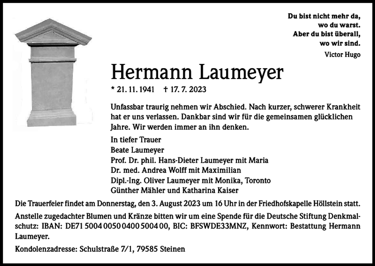 <p>Du bist nicht mehr da,<br />wo du warst.<br />Aber du bist überall,<br />wo wir sind.<br />Victor Hugo</p><p>Hermann Laumeyer<br />* 21. 11. 1941 † 17. 7. 2023</p><p>Unfassbar traurig nehmen wir Abschied. Nach kurzer, schwerer Krankheit<br />hat er uns verlassen. Dankbar sind wir für die gemeinsamen glücklichen<br />Jahre. Wir werden immer an ihn denken.<br />In tiefer Trauer<br />Beate Laumeyer<br />Prof. Dr. phil. Hans-Dieter Laumeyer mit Maria<br />Dr. med. Andrea Wolff mit Maximilian<br />Dipl.-Ing. Oliver Laumeyer mit Monika, Toronto<br />Günther Mähler und Katharina Kaiser<br />Die Trauerfeier findet am Donnerstag, den 3. August 2023 um 16 Uhr in der Friedhofskapelle Höllstein statt.<br />Anstelle zugedachter Blumen und Kränze bitten wir um eine Spende für die Deutsche Stiftung Denkmalschutz: IBAN: DE71 5004 005400 5004 00, BIC: BFSWDE33MNZ, Kennwort: Bestattung Hermann<br />Laumeyer.<br />Kondolenzadresse: Schulstraße 7/1, 79585 Steinen</p>