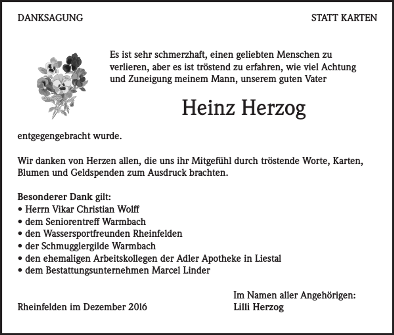 <p>DANKSAGUNG</p><p>STATT KARTEN</p><p>Es ist sehr schmerzhaft, einen geliebten Menschen zu<br />verlieren, aber es ist tröstend zu erfahren, wie viel Achtung<br />und Zuneigung meinem Mann, unserem guten Vater</p><p>Heinz Herzog<br />entgegengebracht wurde.<br />Wir danken von Herzen allen, die uns ihr Mitgefühl durch tröstende Worte, Karten,<br />Blumen und Geldspenden zum Ausdruck brachten.<br />Besonderer Dank gilt:<br />• Herrn Vikar Christian Wolff<br />• dem Seniorentreff Warmbach<br />• den Wassersportfreunden Rheinfelden<br />• der Schmugglergilde Warmbach<br />• den ehemaligen Arbeitskollegen der Adler Apotheke in Liestal<br />• dem Bestattungsunternehmen Marcel Linder</p><p>Rheinfelden im Dezember 20l6</p><p>Im Namen aller Angehörigen:<br />Lilli Herzog</p>