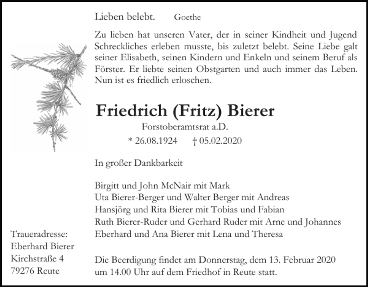 <p>Lieben belebt.</p><p>Goethe</p><p>Zu lieben hat unseren Vater, der in seiner Kindheit und Jugend<br />Schreckliches erleben musste, bis zuletzt belebt. Seine Liebe galt<br />seiner Elisabeth, seinen Kindern und Enkeln und seinem Beruf als<br />Förster. Er liebte seinen Obstgarten und auch immer das Leben.<br />Nun ist es friedlich erloschen.</p><p>Friedrich (Fritz) Bierer<br />Forstoberamtsrat a.D.<br />* 26.08.1924 † 05.02.2020</p><p>In großer Dankbarkeit</p><p>Traueradresse:<br />Eberhard Bierer<br />Kirchstraße 4<br />79276 Reute</p><p>Birgitt und John McNair mit Mark<br />Uta Bierer-Berger und Walter Berger mit Andreas<br />Hansjörg und Rita Bierer mit Tobias und Fabian<br />Ruth Bierer-Ruder und Gerhard Ruder mit Arne und Johannes<br />Eberhard und Ana Bierer mit Lena und Theresa<br />Die Beerdigung findet am Donnerstag, dem 13. Februar 2020<br />um 14.00 Uhr auf dem Friedhof in Reute statt.</p>