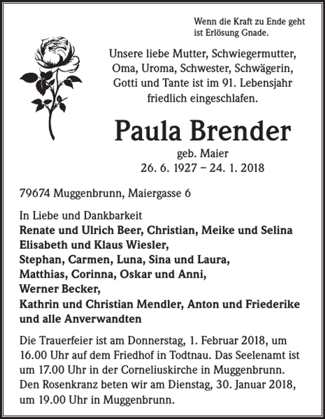 <p>Wenn die Kraft zu Ende geht<br />ist Erlösung Gnade.</p><p>Unsere liebe Mutter, Schwiegermutter,<br />Oma, Uroma, Schwester, Schwägerin,<br />Gotti und Tante ist im 91. Lebensjahr<br />friedlich eingeschlafen.</p><p>Paula Brender<br />geb. Maier<br />26. 6. 1927 – 24. 1. 2018</p><p>79674 Muggenbrunn, Maiergasse 6<br />In Liebe und Dankbarkeit<br />Renate und Ulrich Beer, Christian, Meike und Selina<br />Elisabeth und Klaus Wiesler,<br />Stephan, Carmen, Luna, Sina und Laura,<br />Matthias, Corinna, Oskar und Anni,<br />Werner Becker,<br />Kathrin und Christian Mendler, Anton und Friederike<br />und alle Anverwandten<br />Die Trauerfeier ist am Donnerstag, 1. Februar 2018, um<br />16.00 Uhr auf dem Friedhof in Todtnau. Das Seelenamt ist<br />um 17.00 Uhr in der Corneliuskirche in Muggenbrunn.<br />Den Rosenkranz beten wir am Dienstag, 30. Januar 2018,<br />um 19.00 Uhr in Muggenbrunn.</p>
