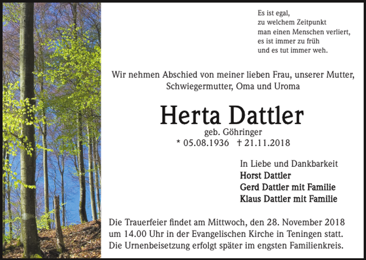 <p>Es ist egal,<br />zu welchem Zeitpunkt<br />man einen Menschen verliert,<br />es ist immer zu früh<br />und es tut immer weh.</p><p>Wir nehmen Abschied von meiner lieben Frau, unserer Mutter,<br />Schwiegermutter, Oma und Uroma</p><p>geb. Göhringer<br />* 05.08.1936 † 21.11.2018<br />In Liebe und Dankbarkeit</p><p>Die Trauerfeier ﬁndet am Mittwoch, den 28. November 2018<br />um 14.00 Uhr in der Evangelischen Kirche in Teningen statt.<br />Die Urnenbeisetzung erfolgt später im engsten Familienkreis.</p>
