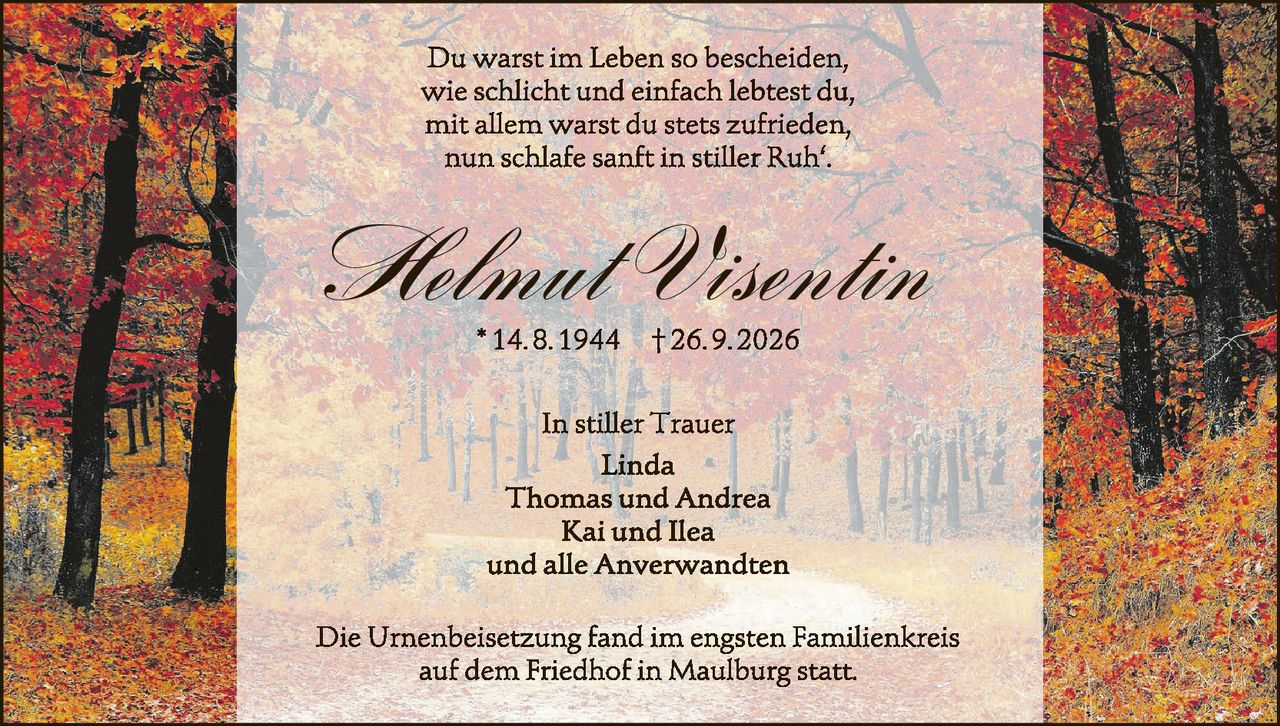 <p>Du warst im Leben so bescheiden,<br>wie schlicht und einfach lebtest du,<br>mit allem warst du stets zufrieden,<br>nun schlafe sanft in stiller Ruh'.</p>

<p><strong>Helmut Visentin</strong><br>
*14.8.1944 †26.9.2026</p>

<p>In stiller Trauer<br>
Linda<br>
Thomas und Andrea<br>
Kai und Ilea<br>
und alle Anverwandten</p>

<p>Die Urnenbeisetzung fand im engsten Familienkreis<br>
auf dem Friedhof in Maulburg statt.</p>
