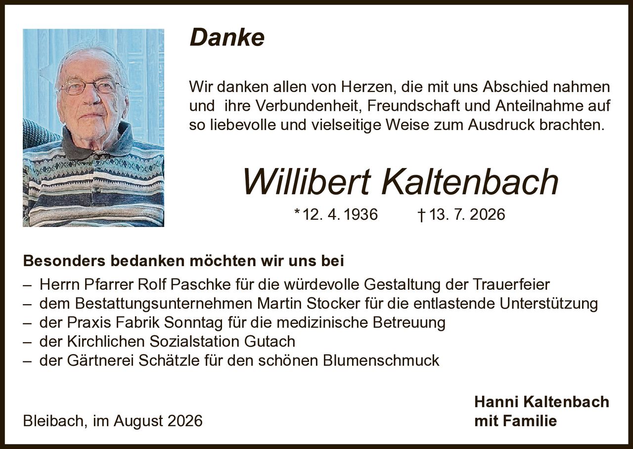 <p><i>Danke</i></p><p>Wir danken allen von Herzen, die mit uns Abschied nahmen und ihre Verbundenheit, Freundschaft und Anteilnahme auf so liebevolle und vielseitige Weise zum Ausdruck brachten.</p><p><strong>Willibert Kaltenbach</strong> * 12. 4. 1936 † 13. 7. 2026</p><p>Besonders bedanken möchten wir uns bei</p><p>– Herrn Pfarrer Rolf Paschke für die würdevolle Gestaltung der Trauerfeier<br>– dem Bestattungsunternehmen Martin Stocker für die entlastende Unterstützung<br>– der Praxis Fabrik Sonntag für die medizinische Betreuung<br>– der Kirchlichen Sozialstation Gutach<br>– der Gärtnerei Schätzle für den schönen Blumenschmuck</p><p>Hanni Kaltenbach<br>Bleibach, im August 2026 mit Familie</p>