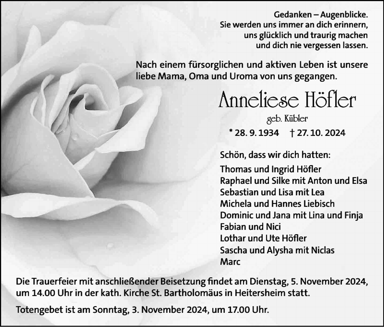 <p>Gedanken – Augenblicke.<br />Sie werden uns immer an dich erinnern,<br />uns glücklich und traurig machen<br />und dich nie vergessen lassen.</p><p>Nach einem fürsorglichen und aktiven Leben ist unsere<br />liebe Mama, Oma und Uroma von uns gegangen.</p><p>Anneliese Höfler<br />geb. Kübler<br />* 28. 9. 1934 † 27. 10. 2024</p><p>Schön, dass wir dich hatten:<br />Thomas und Ingrid Höfler<br />Raphael und Silke mit Anton und Elsa<br />Sebastian und Lisa mit Lea<br />Michela und Hannes Liebisch<br />Dominic und Jana mit Lina und Finja<br />Fabian und Nici<br />Lothar und Ute Höfler<br />Sascha und Alysha mit Niclas<br />Marc<br />Die Trauerfeier mit anschließender Beisetzung findet am Dienstag, 5. November 2024,<br />um 14.00 Uhr in der kath. Kirche St. Bartholomäus in Heitersheim statt.<br />Totengebet ist am Sonntag, 3. November 2024, um 17.00 Uhr.</p>