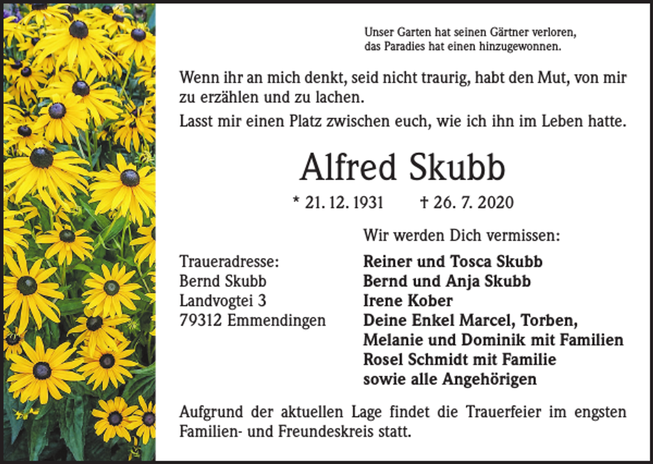 <p>Unser Garten hat seinen Gärtner verloren,<br />das Paradies hat einen hinzugewonnen.</p><p>Wenn ihr an mich denkt, seid nicht traurig, habt den Mut, von mir<br />zu erzählen und zu lachen.<br />Lasst mir einen Platz zwischen euch, wie ich ihn im Leben hatte.</p><p>Alfred Skubb<br />* 21. 12. 1931 † 26. 7. 2020</p><p>Traueradresse:<br />Bernd Skubb<br />Landvogtei 3<br />79312 Emmendingen</p><p>Wir werden Dich vermissen:<br />Reiner und Tosca Skubb<br />Bernd und Anja Skubb<br />Irene Kober<br />Deine Enkel Marcel, Torben,<br />Melanie und Dominik mit Familien<br />Rosel Schmidt mit Familie<br />sowie alle Angehörigen</p><p>Aufgrund der aktuellen Lage findet die Trauerfeier im engsten<br />­Familien- und Freundeskreis statt.</p>