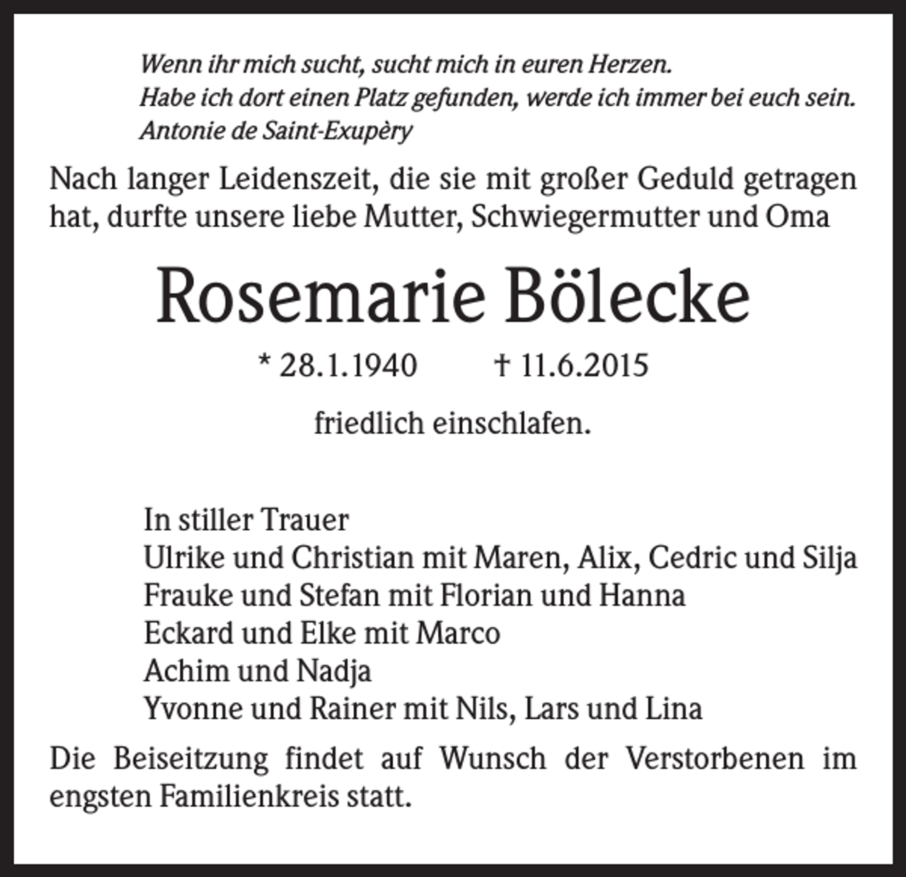 <p>Wenn ihr mich sucht, sucht mich in euren Herzen.<br />Habe ich dort einen Platz gefunden, werde ich immer bei euch sein.<br />Antonie de Saint-Exupèry</p><p>Nach langer Leidenszeit, die sie mit großer Geduld getragen<br />hat, durfte unsere liebe Mutter, Schwiegermutter und Oma</p><p>Rosemarie Bölecke<br />* 28.1.1940</p><p>† 11.6.2015</p><p>friedlich einschlafen.<br />In stiller Trauer<br />Ulrike und Christian mit Maren, Alix, Cedric und Silja<br />Frauke und Stefan mit Florian und Hanna<br />Eckard und Elke mit Marco<br />Achim und Nadja<br />Yvonne und Rainer mit Nils, Lars und Lina<br />Die Beiseitzung findet auf Wunsch der Verstorbenen im<br />engsten Familienkreis statt.</p>